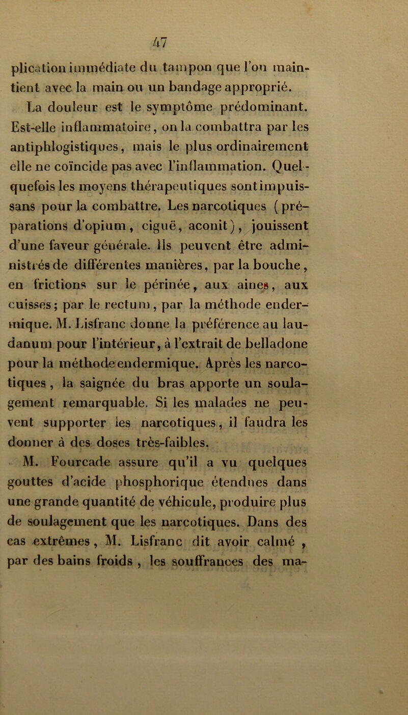 plicationiiiiuiédiate du tampan que Tou main- tienl avec la main ou un bandage approprié. La douleur est le symptôme prédominant. Est-elle inflammatoire, on la combattra par les antiphlogistiques, mais le plus ordinairement elle ne coïncide pas avec l’inflammation. Quel- quefois les moyens thérapeutiques sontimpuis- sans pour la combattre. Les narcotiques ( pré- parations d’opium, ciguë, aconit) ,^jouissent d’une faveur générale, lis peuvent être admi- nistrés de diflférentes manières, par la bouche, en frictions sur le périnée, aux aines, aux cuisses; par le rectum, par la méthode ender- mique. M. Lisfranc donne la préférence au lau- danum pour l’intérieur, à l’extrait de belladone pour la méthode endermique. A.près les narco- tiques , la saignée du bras apporte un soula- gement remarquable. Si les malades ne peu- vent supporter les narcotiques, il faudra les donner à des doses très-faibles. M. Fourcade assure qu’il a vu quelques gouttes d’acide phosphorique étendues dans une grande quantité de véhicule, produire plus de soulagement que les narcotiques. Dans des cas extrêmes, M. Lisfranc dit avoir calmé , par des bains froids , les soufFrauces des ma-