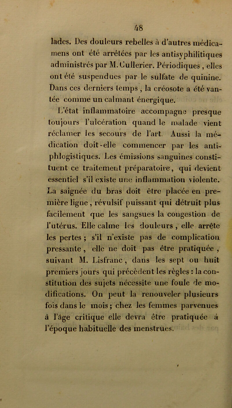 lades. Des douleurs rebelles à d’autres uiédica- mens ont été arrêtées par les antisyphilitiques administrés par M.Cullerier. Périodiques , elles ont été suspendues par le sulfate de quinine. Dans ces derniers temps , la créosote a été van- tée comme un calmant énergique. L’état inflammatoire accompagne presque toujours l’ulcération quand le malade vient réclamer les secours de Part, Aussi la mé- dication doit-elle commencer par les anti- phlogistiques. Les émissions sanguines consti- tuent ce traitement préparatoire, qui devient essentiel s’il existe une inflammation violente. La saignée du bras doit être placée en pre- mière ligne, révulsif puissant qui détruit plus facilement que les sangsues la congestion de l’utérus. Elle calme les douleurs , elle arrête les pertes ; s’il n’existe pas de complication pressante , elle ne doit pas être pratiquée , suivant M. Lisfranc, dans les sept ou huit premiers jours qui précèdent les règles : la con- stitution des sujets nécessite une foule de mo- difications. On peut la renouveler plusieurs fois dans le mois ; chez les femmes parvenues à l’âge critique elle devra être pratiquée à l’époque habituelle des menstrues.