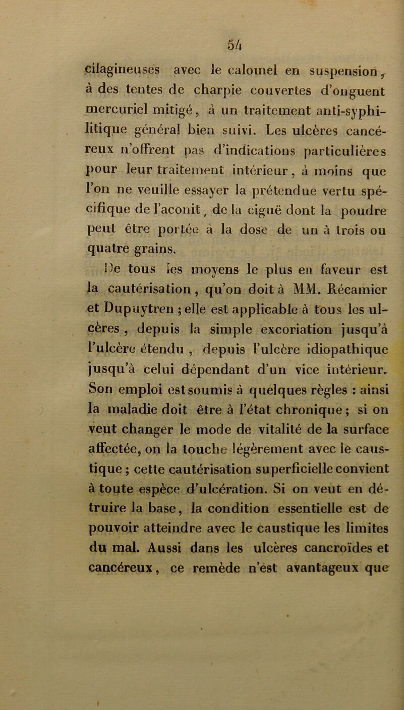 5/i çilagineuses avec le calomel en suspension ^ à des tentes de charpie couvertes d’onguent mercuriel mitigé, à un traitement anti-syphi- litique général bien suivi. Les ulcères cancé- reux n’olfrent pas d’indications particulières pour leur traitement intérieur, à moins que l’on ne veuille essayer la prétendue vertu spé- cifique de l’aconit, de la ciguë dont la poudre peut être portée à la dose de un à trois ou quatre grains. De tous les moyens le plus en faveur est la cautérisation, qu’on doit à MM. Récamicr et Dupiiytren ;elle est applicable à tous les ul- cères , depuis la simple excoriation jusqu’à l’ulcère étendu , depuis l’ulcère idiopathique jusqu’à celui dépendant d’un vice intérieur. Son emploi est soumis à quelques règles : ainsi la maladie doit être à l’état chronique ; si on veut changer le mode de vitalité de la surface affectée, on la touche légèrement avec le caus- tique ; cette cautérisation superficielle convient à toute espèce d’ulcération. Si on veut en dé- truire la base, la condition essentielle est de pouvoir atteindre avec le caustique les limites du mal. Aussi dans les ulcères cancroïdes et cancéreux, ce remède n’est avantageux que