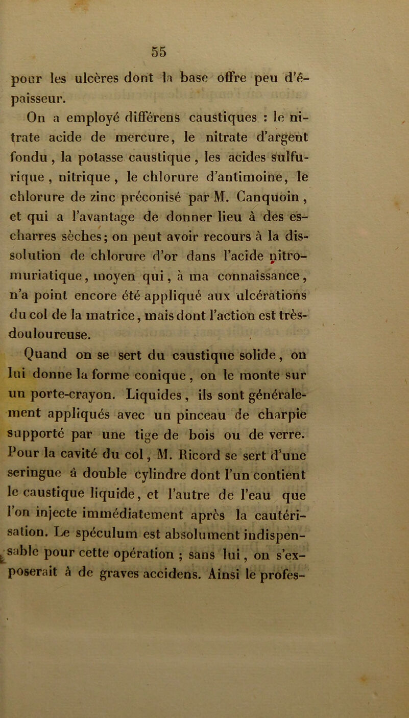 pour les ulcères dont la base offre peu d’é- paisseur. On a employé différons caustiques : le ni- trate acide de mercure, le nitrate d’argent fondu , la potasse caustique , les acides sulfu- rique , nitrique , le chlorure d’antimoine, le chlorure de zinc préconisé par M. Canquoin , et qui a l’avantage de donner lieu à des es- / cliarres sèches ; on peut avoir recours à la dis- solution de chlorure d’or dans l’acide nitro- muriatique, moyen qui, à ma connaissance, n’a point encore été appliqué aux ulcérations du col de la matrice, mais dont l’action est très- douloureuse. Quand on se sert du caustique solide, on lui donne la forme conique, on le monte sur un porte-crayon. Liquides , ils sont générale- ment appliqués avec un pinceau de charpie supporté par une tige de bois ou de verre. Pour la cavité du col, M. Ricord se sert d’une seringue à double cylindre dont l’un contient le caustique liquide, et l’autre de l’eau que 1 on injecte immédiatement après la cautéri- sation. Le spéculum est absolument indispen- sable pour cette opération ; sans lui, on s’ex- poserait à de graves accidens. Ainsi le profes-