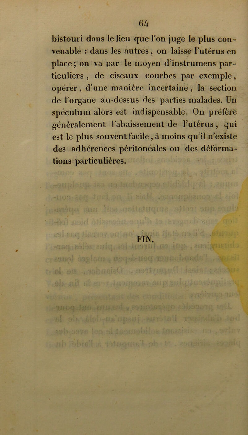 bistouri dans le lieu que l’on juge le plus con- venable : dans les autres, on laisse l’utérus en place; on va par le moyen d’instrumens par- ticuliers , de ciseaux courbes par exemple, opérer, d’une manière incertaine, la section de l’organe au-dessus des parties malades. Un spéculum alors est indispensable. On préfère généralement l’abaissement de Futérus, qui est le plus souvent facile, à moins qu’il n’existe des adhérences péritonéales ou des déforma- tions particulières. FIN. ê