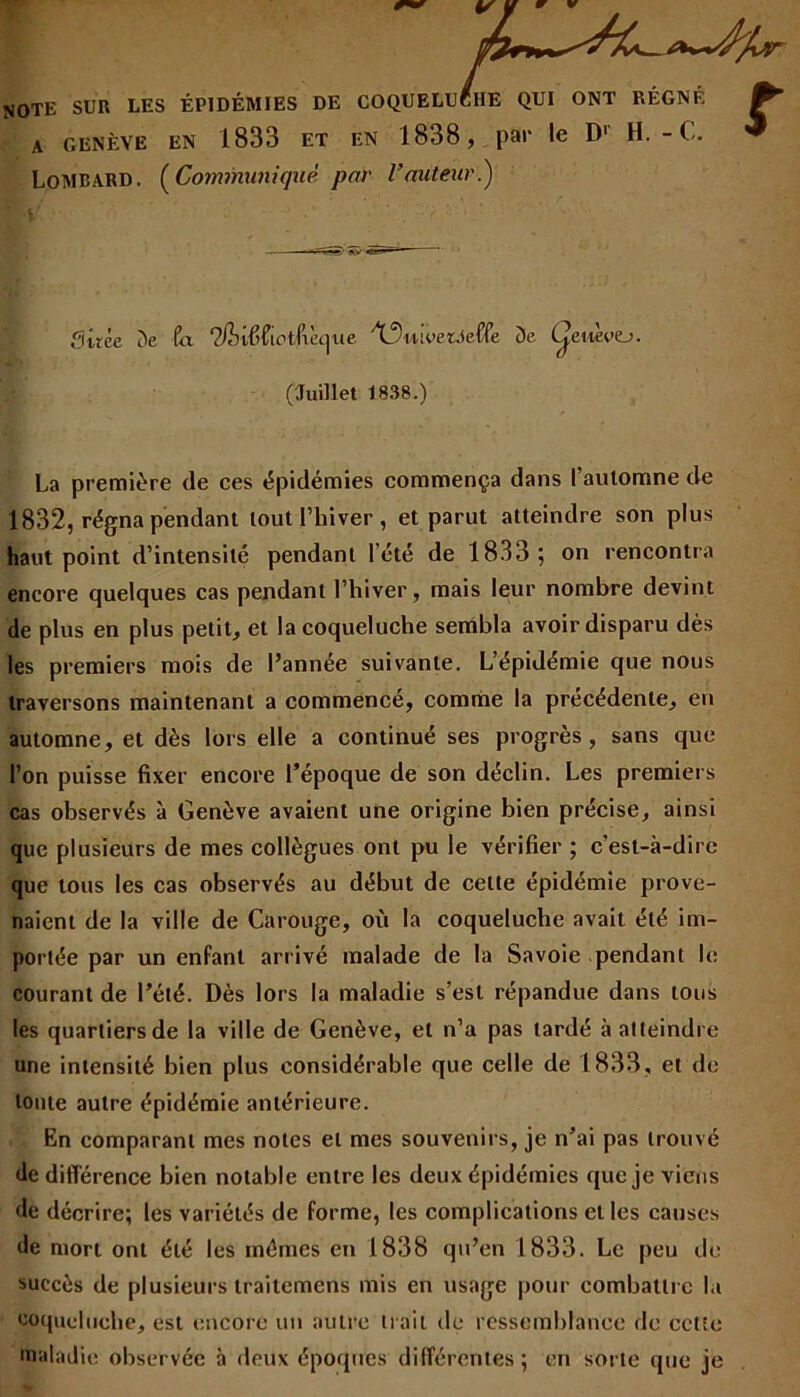 T V NOTE sur les épidémies de coqueluche qui ont régné a genève en 1833 et en 1838, par le D1 H. - C. Lombard. (Communiqué par Fauteur.) fUrée De fa QfhXîictfxe^ue 'XfVoetJeffe De Çeuevtj. (Juillet 1838.) La première de ces épidémies commença dans l’automne de 1832, régna pendant tout l’hiver, et parut atteindre son plus haut point d’intensité pendant l’été de 1833; on rencontra encore quelques cas pendant l’hiver, mais leur nombre devint de plus en plus petit, et la coqueluche sembla avoir disparu dès les premiers mois de l’année suivante. L’épidémie que nous traversons maintenant a commencé, comme la précédente, en automne, et dès lors elle a continué ses progrès, sans que l’on puisse fixer encore l’époque de son déclin. Les premiers cas observés à Genève avaient une origine bien précise, ainsi que plusieurs de mes collègues ont pu le vérifier ; c’est-à-dire que tous les cas observés au début de celte épidémie prove- naient de la ville de Carouge, où la coqueluche avait été im- portée par un enfant arrivé malade de la Savoie pendant le courant de l’été. Dès lors la maladie s’est répandue dans tous les quartiers de la ville de Genève, et n’a pas tardé à atteindre une intensité bien plus considérable que celle de 1833, et de toute autre épidémie antérieure. En comparant mes notes et mes souvenirs, je n’ai pas trouvé de différence bien notable entre les deux épidémies que je viens de décrire; les variétés de forme, les complications et les causes de mort ont été les mêmes en 1838 qu’en 1833. Le peu de succès de plusieurs traitemens mis en usage pour combattre la coqueluche, est encore un autre trait de ressemblance de cette maladie observée à deux époques différentes; en sorte que je