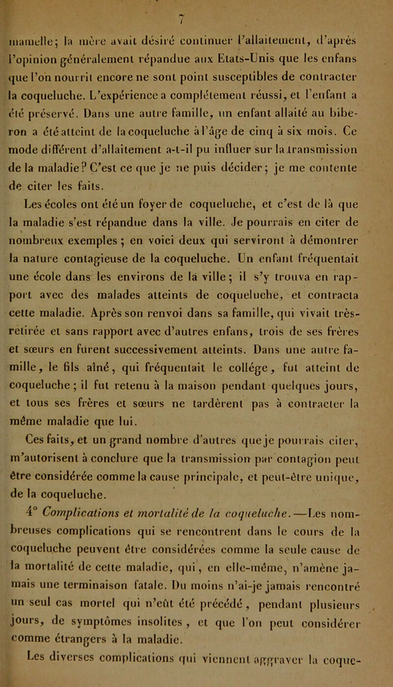 I mamelle; la mère avait désiré continuer l’allaitetnenl, d’après l’opinion généralement répandue aux Etats-Unis que les enfans que l’on nourrit encore ne sont point susceptibles de contracter la coqueluche. L’expérience a complètement réussi, et l’enfant a été préservé. Dans une autre famille, un enfant allaité au bibe- ron a été atteint de la coqueluche à l’âge de cinq à six mois. Ce mode différent d’allaitement a-t-il pu influer sur la transmission de la maladie? C’est ce que je ne puis décider; je me contente de citer les faits. Les écoles ont été un foyer de coqueluche, et c’est de là que la maladie s’est répandue dans la ville. Je pourrais en citer de \ nombreux exemples ; en voici deux qui serviront à démontrer la nature contagieuse de la coqueluche. Un enfant fréquentait une école dans les environs de là ville; il s’y trouva en rap- port avec des malades atteints de coqueluche, et contracta celte maladie. Après son renvoi dans sa famille, qui vivait très- retirée et sans rapport avec d’autres enfans, trois de ses frères et sœurs en frirent successivement atteints. Dans une autre fa- mille, le fils aîné, qui fréquentait le collège, fut atteint de coqueluche; il fut retenu à la maison pendant quelques jours, et tous ses frères et sœurs ne tardèrent pas à contracter la même maladie que lui. Ces faits, et un grand nombre d’autres que je pourrais citer, m’autorisent à conclure que la transmission par contagion peut être considérée comme la cause principale, et peut-être unique, de la coqueluche. 4° Complications et mortalité de la coqueluche.—Les nom- breuses complications qui se rencontrent dans le cours de la coqueluche peuvent être considérées comme la seule cause de la mortalité de celte maladie, qui, en elle-même, n’amène ja- mais une terminaison fatale. Du moins n’ai-je jamais rencontré un seul cas mortel qui n’eût été précédé , pendant plusieurs jours, de symptômes insolites , et que l’on peut considérer comme étrangers à la maladie. Les diverses complications qui viennent aggraver la coque-