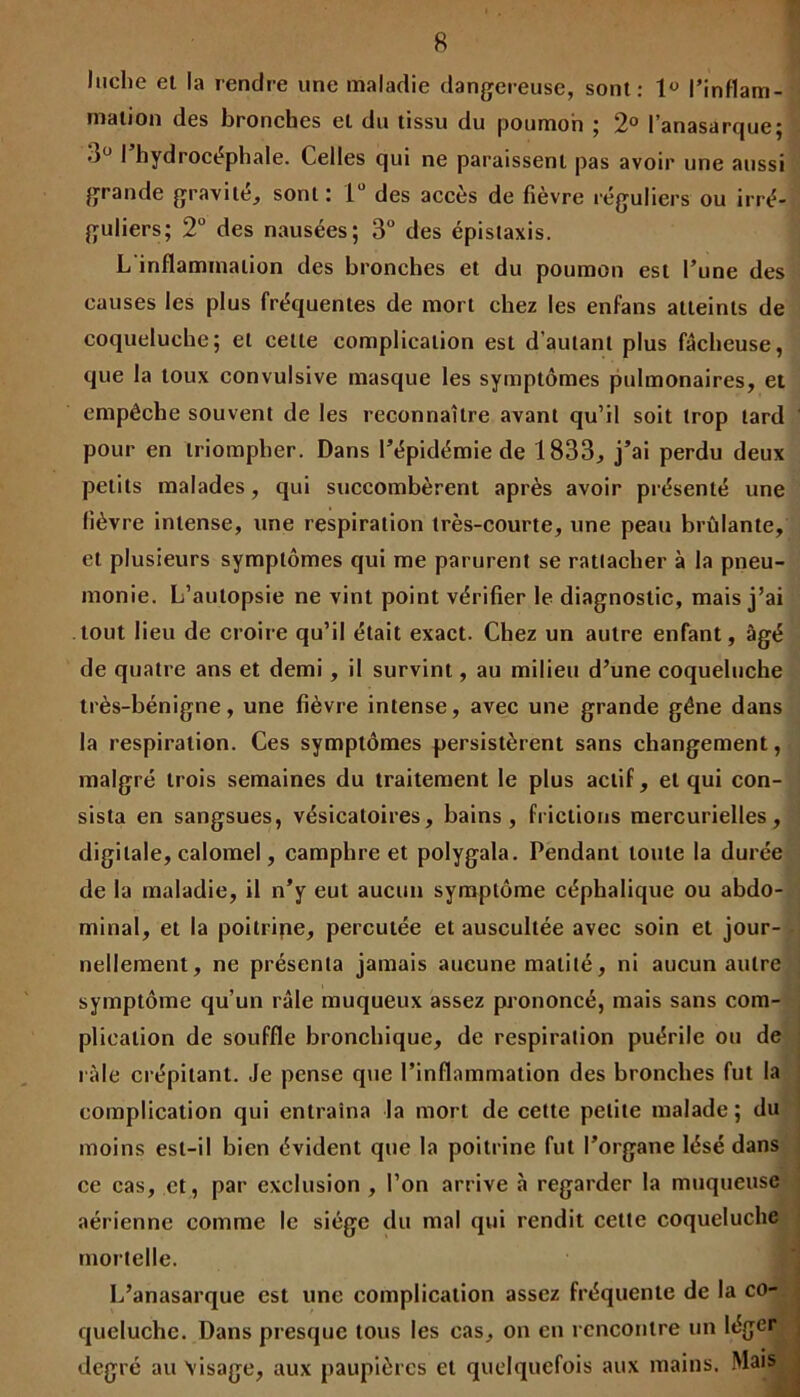 Iticlie et la rendre une maladie dangereuse, sont: 1« l’inflam- mation des bronches et du tissu du poumon ; 2° l’anasarque; •)° I hydrocéphale. Celles qui ne paraissent pas avoir une aussi grande gravité, sont: 1° des accès de fièvre réguliers ou irré- guliers; 2° des nausées; 3° des épistaxis. L inflammation des bronches et du poumon est l’une des causes les plus fréquentes de mort chez les enfans atteints de coqueluche; et cette complication est d’autant plus fâcheuse, que la toux convulsive masque les symptômes pulmonaires, et empêche souvent de les reconnaître avant qu’il soit trop tard pour en triompher. Dans l’épidémie de 1833, j’ai perdu deux petits malades, qui succombèrent après avoir présenté une lièvre intense, une respiration très-courte, une peau brûlante, et plusieurs symptômes qui me parurent se rattacher à la pneu- monie. L’autopsie ne vint point vérifier le diagnostic, mais j’ai tout lieu de croire qu’il était exact. Chez un autre enfant, âgé de quatre ans et demi , il survint, au milieu d’une coqueluche très-bénigne, une fièvre intense, avec une grande gêne dans la respiration. Ces symptômes persistèrent sans changement, malgré trois semaines du traitement le plus actif, et qui con- sista en sangsues, vésicatoires, bains, frictions mercurielles, digitale, calomel, camphre et polygala. Pendant tonte la durée de la maladie, il n’y eut aucun symptôme céphalique ou abdo- minal, et la poitrine, percutée et auscultée avec soin et jour- nellement, ne présenta jamais aucune matité, ni aucun autre symptôme qu’un râle muqueux assez prononcé, mais sans com- plication de souffle bronchique, de respiration puérile ou de râle crépitant. Je pense que l’inflammation des bronches fut la complication qui entraîna la mort de cette petite malade; du moins est-il bien évident que la poitrine fut l’organe lésé dans ce cas, et, par exclusion , l’on arrive à regarder la muqueuse aérienne comme le siège du mal qui rendit cette coqueluche mortelle. L’anasarque est une complication assez fréquente de la co- queluche. Dans presque tous les cas, on en rencontre un léger degré au visage, aux paupières et quelquefois aux mains. Mais