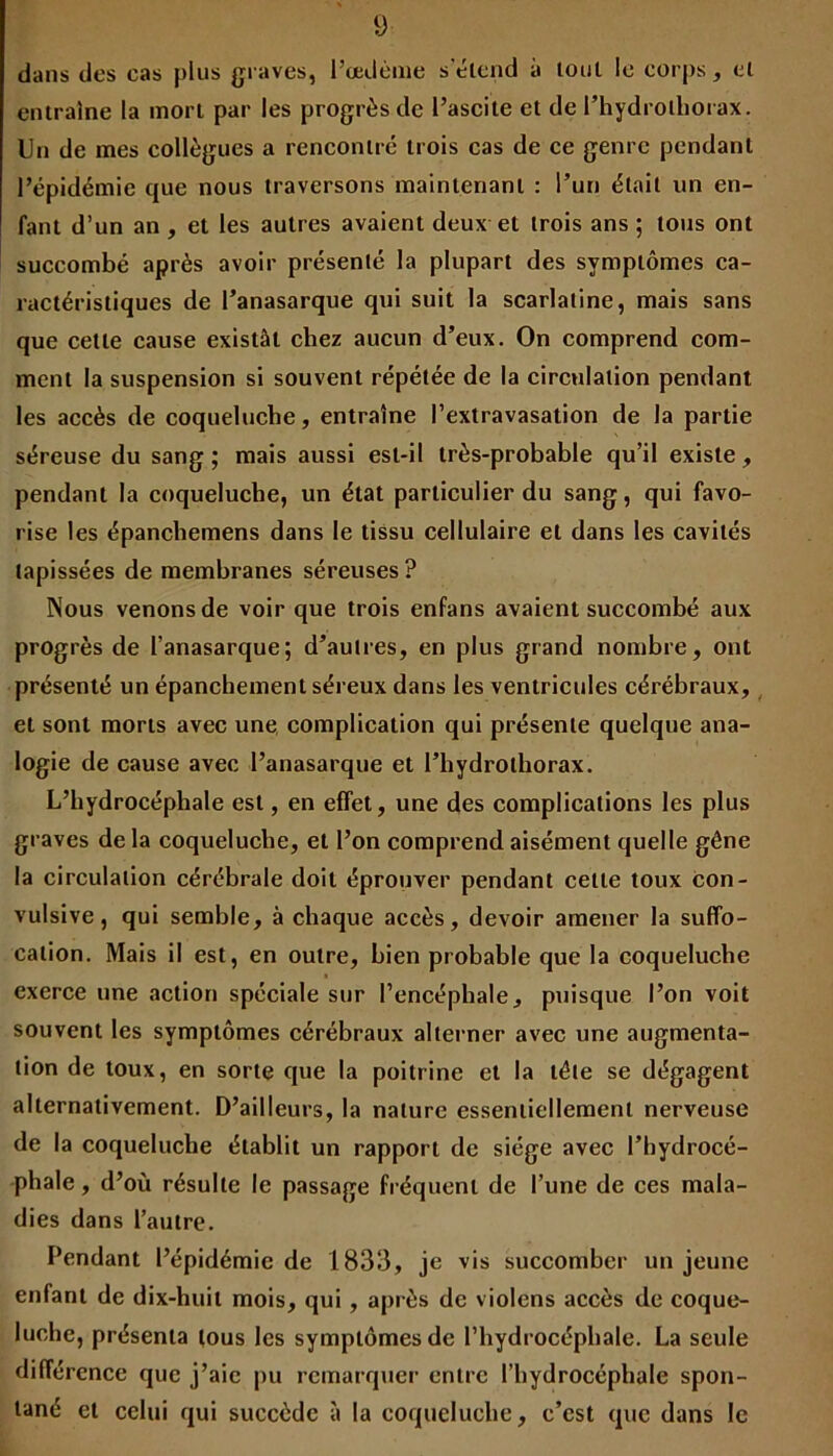 dans des cas plus graves, l’œdème s'étend à tout le corps , et entraîne la mort par les progrès de l’ascite et de l’hydrolhorax. Un de mes collègues a rencontré trois cas de ce genre pendant l’épidémie que nous traversons maintenant : l’un était un en- fant d’un an , et les autres avaient deux et trois ans ; tous ont succombé après avoir présenté la plupart des symptômes ca- ractéristiques de l’anasarque qui suit la scarlatine, mais sans que cette cause existât chez aucun d’eux. On comprend com- ment la suspension si souvent répétée de la circulation pendant les accès de coqueluche, entraîne l’extravasation de la partie séreuse du sang; mais aussi est-il très-probable qu’il existe, pendant la coqueluche, un état particulier du sang, qui favo- rise les épanchemens dans le tissu cellulaire et dans les cavités tapissées de membranes séreuses ? Nous venons de voir que trois enfans avaient succombé aux progrès de l’anasarque; d’autres, en plus grand nombre, ont présenté un épanchement séreux dans les ventricules cérébraux, et sont morts avec une complication qui présente quelque ana- logie de cause avec l’anasarque et l’hydroihorax. L’hydrocéphale est, en effet, une des complications les plus graves de la coqueluche, et l’on comprend aisément quelle gêne la circulation cérébrale doit éprouver pendant celte toux con- vulsive, qui semble, à chaque accès, devoir amener la suffo- cation. Mais il est, en outre, bien probable que la coqueluche exerce une action spéciale sur l’encéphale, puisque l’on voit souvent les symptômes cérébraux alterner avec une augmenta- tion de toux, en sorte que la poitrine et la tête se dégagent alternativement. D’ailleurs, la nature essentiellement nerveuse de la coqueluche établit un rapport de siège avec l’hydrocé- phale , d’où résulte le passage fréquent de l’une de ces mala- dies dans l’autre. Pendant l’épidémie de 1833, je vis succomber un jeune enfant de dix-huit mois, qui , après de violens accès de coque- luche, présenta tous les symptômes de l’hydrocéphale. La seule différence que j’aie pu remarquer entre l’hydrocéphale spon- tané et celui qui succède à la coqueluche, c’est que dans le