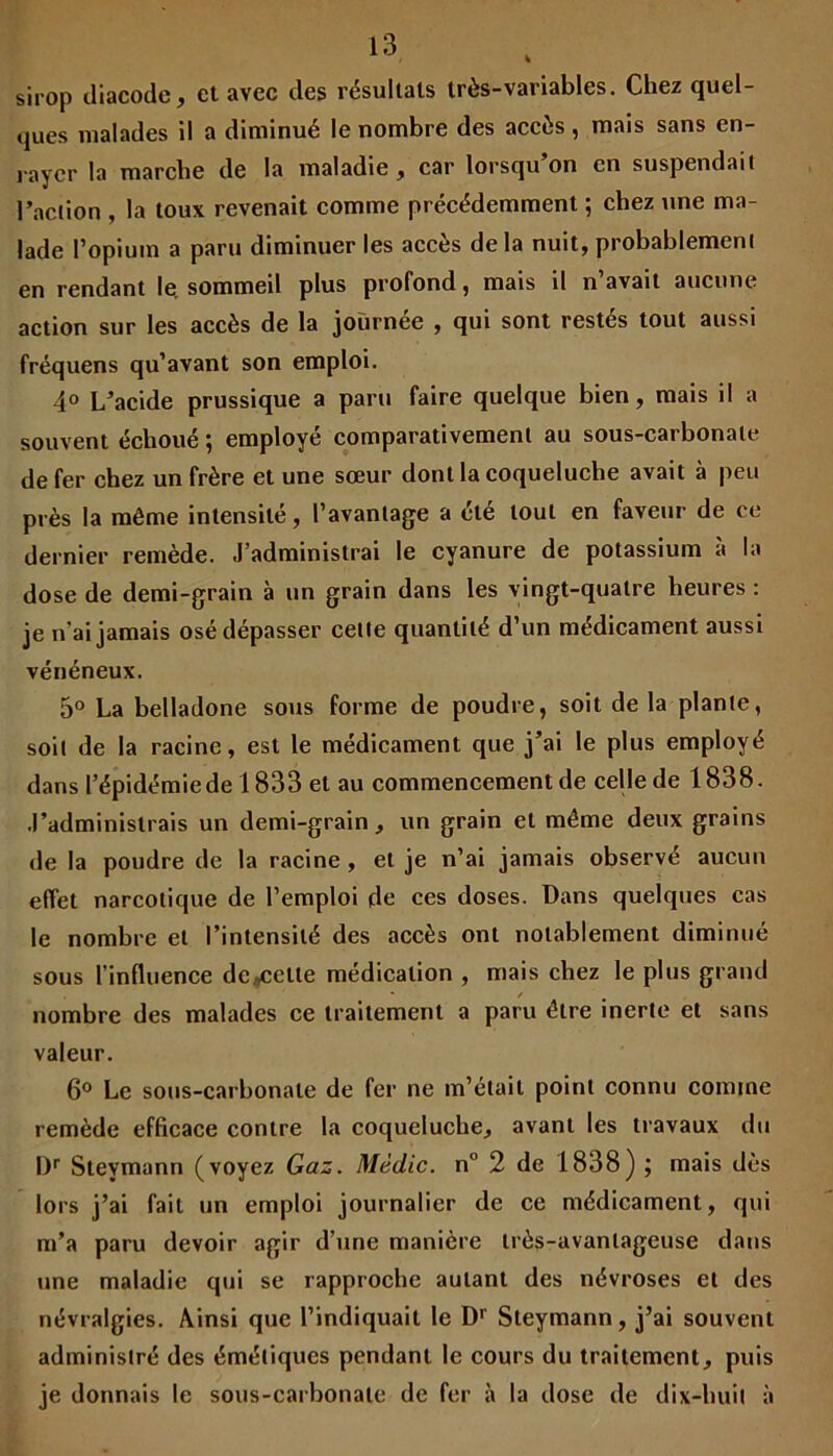 sirop diacode, et avec des résultats très-variables. Chez quel- ques malades il a diminué le nombre des accès, mais sans en- rayer la marche de la maladie, car lorsqu’on en suspendait l’action , la toux revenait comme précédemment ; chez une ma- lade l’opium a paru diminuer les accès delà nuit, probablement en rendant le, sommeil plus profond, mais il n’avait aucune action sur les accès de la journée , qui sont restés tout aussi fréquens qu’avant son emploi. 4° L’acide prussique a paru faire quelque bien, mais il a souvent échoué ; employé comparativement au sous-carbonate de fer chez un frère et une sœur dont la coqueluche avait à peu près la même intensité, l’avantage a été tout en faveur de ce dernier remède. J’administrai le cyanure de potassium à la dose de demi-grain à un grain dans les vingt-quatre heures : je n ai jamais osé dépasser celte quantité d’un médicament aussi vénéneux. 5° La belladone sous forme de poudre, soit de la plante, soit de la racine, est le médicament que j’ai le plus employé dans l’épidémie de 1833 et au commencement de celle de 1838. J’administrais un demi-grain, un grain et même deux grains de la poudre de la racine , et je n’ai jamais observé aucun effet narcotique de l’emploi de ces doses. Dans quelques cas le nombre et l’intensité des accès ont notablement diminué sous l’influence descelle médication , mais chez le plus grand nombre des malades ce traitement a paru être inerte et sans valeur. 6° Le sous-carbonate de fer ne m’était point connu comme remède efficace contre la coqueluche, avant les travaux du I)r Steymann (voyez Gaz. Mèdic. n° 2 de 1838) ; mais dès lors j’ai fait un emploi journalier de ce médicament, qui m’a paru devoir agir d’une manière très-avantageuse dans une maladie qui se rapproche autant des névroses et des névralgies. Ainsi que l’indiquait le Dr Steymann, j’ai souvent administré des émétiques pendant le cours du traitement, puis je donnais le sous-carbonate de fer à la dose de dix-huit à