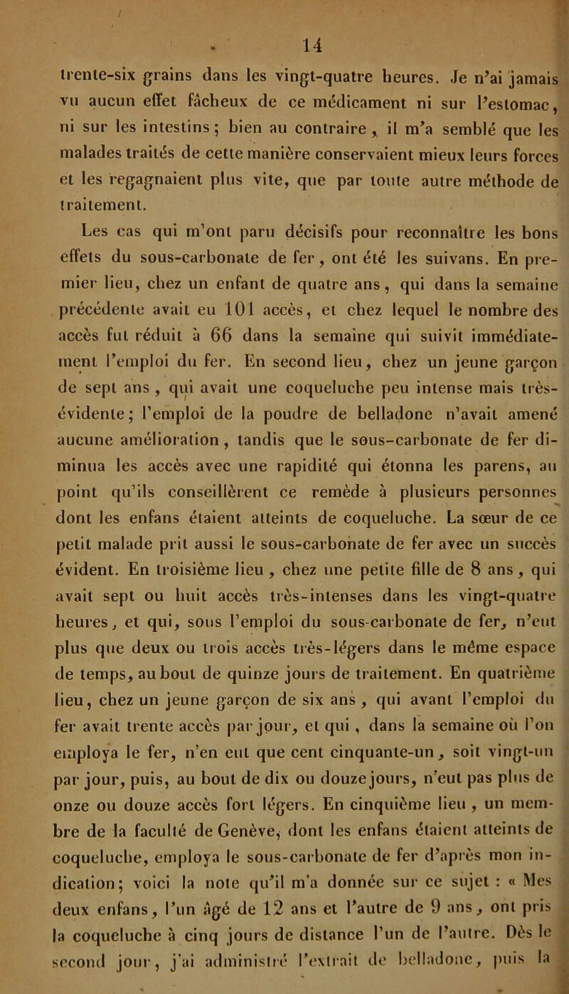 trente-six grains dans les vingt-quatre heures. Je n’ai jamais vu aucun effet fâcheux de ce médicament ni sur l’estomac, ni sur les intestins; bien au contraire, il m’a semblé que les malades traités de cette manière conservaient mieux leurs forces et les regagnaient plus vite, que par toute autre méthode de traitement. Les eas qui m’ont paru décisifs pour reconnaître les bons effets du sous-carbonate de fer, ont été les suivans. En pre- mier lieu, chez un enfant de quatre ans, qui dans la semaine précédente avait eu 101 accès, et chez lequel le nombre des accès fut réduit à 66 dans la semaine qui suivit immédiate- ment l’emploi du fer. En second lieu, chez un jeune garçon de sept ans , qui avait une coqueluche peu intense mais très- évidente; l’emploi de la poudre de belladone n’avait amené aucune amélioration, tandis que le sous-carbonate de fer di- minua les accès avec une rapidité qui étonna les parens, au point qu’ils conseillèrent ce remède à plusieurs personnes dont les enfans étaient atteints de coqueluche. La sœur de ce petit malade prit aussi le sous-carbonate de fer avec un succès évident. En troisième lieu , chez une petite fille de 8 ans, qui avait sept ou huit accès très-intenses dans les vingt-quatre heures, et qui, sous l’emploi du sous-carbonate de fer, n’eut plus que deux ou trois accès très-légers dans le même espace de temps, au bout de quinze jours de traitement. En quatrième lieu, chez un jeune garçon de six ans , qui avant l’emploi du fer avait trente accès par jour, et qui , dans la semaine où l’on employa le fer, n’en eut que cent cinquante-un, soit vingt-un par jour, puis, au bout de dix ou douze jours, n'eut pas plus de onze ou douze accès fort légers. En cinquième lieu , un mem- bre de la faculté de Genève, dont les enfans étaient atteints de coqueluche, employa le sous-carbonate de fer d’après mon in- dication; voici la note qu’il m’a donnée sur ce sujet : « Mes deux enfans, l’un âgé de 12 ans et l’autre de 9 ans, ont pris la coqueluche à cinq jours de distance l’un de l’autre. Dès le second jour, j’ai administré l’extrait de belladone, puis la