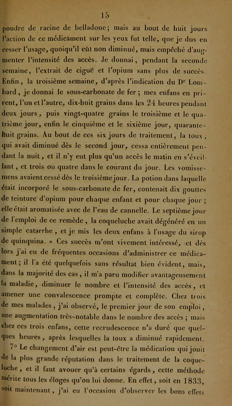 poudre de racine de belladone; mais au bout de huit jours l’aclion de ce médicâment sur les yeux fut telle, cpie je dus en cesser l’usage, quoiqu’il eût non diminué, mais empéché d’aug- menter l’intensité des accès. Je donnai, pendant la seconde semaine, l’extrait de ciguë et l’opium sans plus de succès. Enfin, la troisième semaine, d’après l’indication du D1' Lom- bard , je donnai le sous-carbonate de fer ; mes enfans en pri- rent, l’un et l’autre, dix-huit grains dans les 24 heures pendant deux jours, puis vingt-quatre grains le troisième et le qua- trième jour, enfin le cinquième et le sixième jour, quarante- huit grains. Au bout de ces six jours de traitement, la toux , qui avait diminué dès le second jour, cessa entièrement pen- dant la nuit, et il n’y eut plus qu’un accès le matin en s’éveil- lant , et trois ou quatre dans le courant du jour. Les vomisse- mens avaient cessé dès le troisième jour. La potion dans laquelle était incorporé le sous-carbonate de fer, contenait dix gouttes de teinture d’opium pour chaque enfant et pour chaque jour ; elle était aromatisée avec de l’eau de cannelle. Le septième jour de 1 emploi de ce remède , la coqueluche avait dégénéré en un simple catarrhe, et je mis les deux enfans à l’usage du sirop de quinquina. » Ces succès m’ont vivement intéressé, et dès lors j ai eu de fréquentes occasions d’administrer ce médica- ment ; il la été quelquefois sans résultat bien évident, mais, dans la majorité des cas, il m’a paru modifier avantageusement la maladie, diminuer le nombre et l’intensité des accès, et amener une convalescence prompte et complète. Chez trois de mes malades , j’ai observé, le premier jour de son emploi , une augmentation très-notable dans le nombre des accès ; mais chez ces trois enfans, cette recrudescence n’a duré que quel- ques heures, après lesquelles la toux a diminué rapidement. 7° Le changement d’air est peut-être la médication qui jouit de la plus grande réputation dans le traitement de la coque- luche , et il faut avouer qu’à certains égards, celte méthode mérite tous les éloges qu’on lui donne. En effet, soit en 1833, soit maintenant, j’ai eu l’occasion d’observer les bons effets