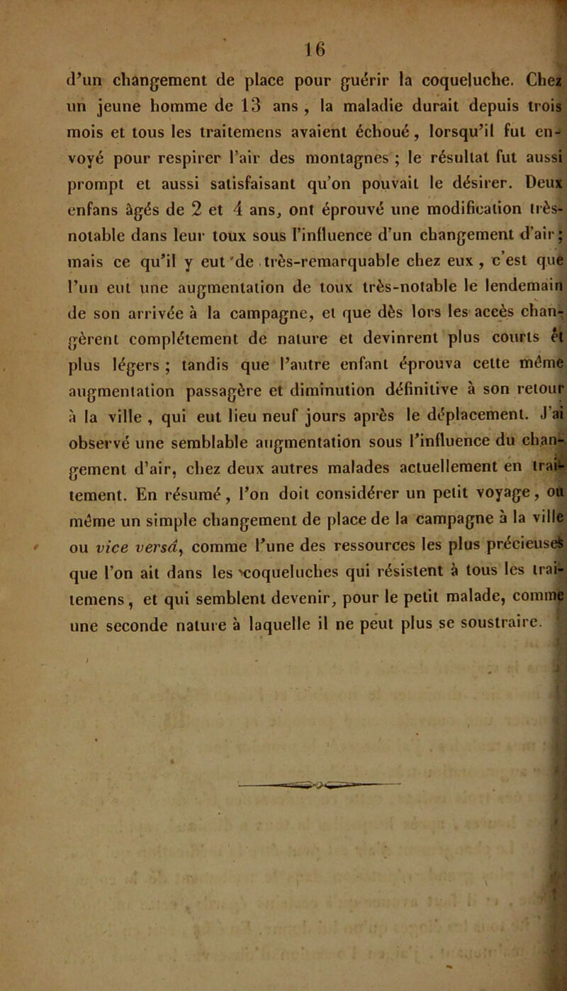 d’un changement de place pour guérir la coqueluche. Chez un jeune homme de 13 ans , la maladie durait depuis trois mois et tous les traitemens avaient échoué, lorsqu’il fut en- voyé pour respirer l’air des montagnes ; le résultat fut aussi prompt et aussi satisfaisant qu’on pouvait le désirer. Deux enfans âgés de 2 et 4 ans, ont éprouvé une modification très- notable dans leur toux sous l’influence d’un changement d’air ; mais ce qu’il y eut 'de . très-remarquable chez eux, c’est que l’un eut une augmentation de toux très-notable le lendemain de son arrivée à la campagne, et que dès lors les accès chan-r gèrent complètement de nature et devinrent plus courts ét plus légers ; tandis que l’autre enfant éprouva cette môme augmentation passagère et diminution définitive à son retour à la ville , qui eut lieu neuf jours après le déplacement. J ai observé une semblable augmentation sous l’influence du chan- gement d’air, chez deux autres malades actuellement en trai- tement. En résumé, l’on doit considérer un petit voyage, ou môme un simple changement de place de la campagne à la ville ou vice versa, comme l’une des ressources les plus précieuse^ que l’on ait dans les ^coqueluches qui résistent à tous les trai- lemens, et qui semblent devenir, pour le petit malade, comme une seconde nature à laquelle il ne peut plus se soustraire. : ■ / ... , , 1 1