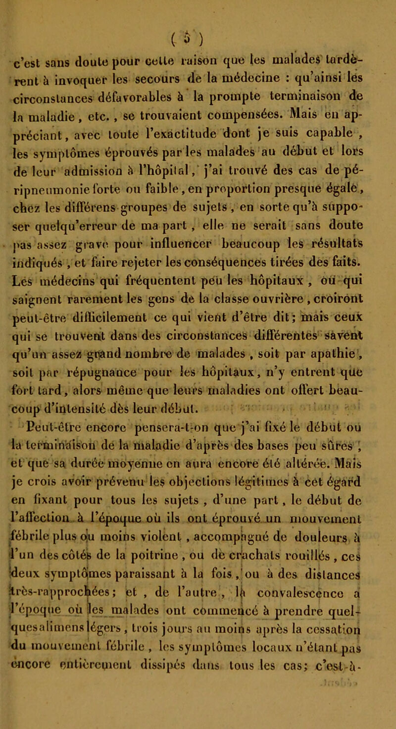 (ù) c’est sans doute pour celte raison que les malades lardè- rent à invoquer les secours de la médecine : qu’ainsi lés circonstances défavorables à la prompte terminaison de la maladie, etc. , se trouvaient compensées. Mais eu ap- préciant, avec toute l’exactitude dont je suis capable , les symptômes éprouvés par les malades au début et lors de leur admission à l’hôpilal, j’ai trouvé des cas de pé- ripneumonie forte ou faible,en proportion presque égale, chez les différens groupes de sujets , en sorte qu’à suppo- ser quelqu’erreur de ma part , elle ne serait sans doute pas assez grave pour influencer beaucoup les résultats indiqués , et faire rejeter les conséquences tirées des faits. Les médecins qui fréquentent peu les hôpitaux , ou qui saignent rarement les gens de la classe ouvrière , croiront peut-être difficilement ce qui vient d’être dit; mais ceux qui se trouvent dans des circonstances différentes savent qu’un assez grand nombre de malades , soit par apathie , soit par répugnance pour les hôpitaux, n’y entrent qüe fort lard, alors même que leurs maladies ont offert beau- coup d’intensité dès leur début. Peut-être encore pensera-l-on que j’ai fixé le début ou la terminaison de la maladie d’après des bases peu sûres , et que sa durée moyenne en aura encore été altérée. Mais je crois avoir prévenu les objections légitimes à cét égard en fixant pour tous les sujets , d’une part, le début de l’affection à l’époque où ils ont éprouvé un mouvement .fébrile plus oju moins violent , accompagné de douleurs à l’un des côtés de la poitrine , ou de crachats rouillés , ces :deux symplôimes paraissant à la fois,'ou à des distances itrès-rapprochées; et , de l’autre, Iji convalescence a l’époque où les malades ont commencé à prendre quel- quesalimens légers , trois jours au moins après la cessation du mouvement fébrile , les symptômes locaux n’étant pas encore entièrement dissipés dans tous les cas; c’csl-à-