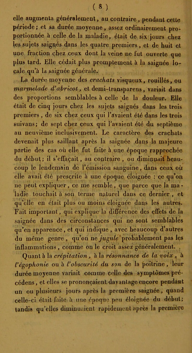 elle augmenta généralement, au contraire , pendant celle période; et sa durée moyenne, assez ordinairement pro- portionnée à celle de la maladie, était de six jours chez les sujets saignés dans les quatre premiers, et de huit et une fraction chez ceux dont la veine ne fut ouverte que plus tard. Elle cédait plus promptement à la saignée lo- cale qu’à la saignée générale. La durée moyenne des crachats visqueux, rouillés, ou marmelade d’abricot, et demi-lransparens, variait dans des proportions semblables à celle ;de la douleur. Elle était de cinq jours chez les sujets saignés dans les trois premiers , de six chez ceux qui l’avaient été dans les trois suivans; de sept chez ceux qui l'avaient été du septième au neuvième inclusivement. Le caractère des crachats devenait plus saillant après la saignée dans la majeure partie des cas où elle fut faite à une époque rapprochée du début; il s’effaçait, au contraire, ou diminuait beau- coup le lendemain de l’émission sanguine, dans ceux où elle avait été prescrite à une époque éloignée : ce qu’on ne peut expliquer, ce me semble, que parce que la ma- ladie touchait à son terme naturel dans ce dernier , et qu’elle en était plus ou moins éloignée dans les autres. Fait important, qui explique la différence des effets de la saignée dans des circonstances qui ne sont semblables qu’en apparence, et qui indique , avec heaucoup d’autres du même genre, qu’on ne jugule' probablement pas les inflammations , comme on le croit assez généralement. . Quant à la crépitation, à la résonnance de la voix, à l’égophonie ou à l’obscurité du son de la poitrine, leur durée moyenne variait comme celle des symptômes pré- cédons, et elles se prononçaient davantage encore pendant un ou plusieurs jours après la première saignée, quand celle-ci était faite à une époque peu éloignée du début; tandis qu’elles diminuaient rapidement après la première