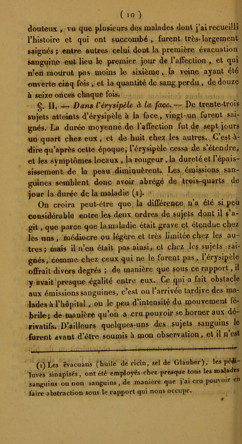 douteux , vu que plusieurs des malades dont j’ai recueilli l’histoire et qui ont succombé , furent très-largement saignés; entre autres celui dont la première évacuation sanguine eut lieu le premier jour de l'affection , et qui n’en mourut pas moins le sixième,. la veine ayant été ouverte cinq fois , et ia quantité de sang perdu , de douze à seize onces chaque fois. g. II. — Dans l'érysipèle à la face. — De trente-trois sujets atteints d’érysipèle à la face, vingt-un furent sai- gnés. La durée moyenne de l'affection fut de sept jours un quart chez eux, et de huit chez les autres. G est-à- direqu’après cette époque, l’érysipèle cessa de s étendre, et les symptômes locaux , la rougeur, la dureté et l’épais- sissement de la peau diminuèrent. Les émissions san- guines semblent donc avoir abrégé de trois-quarts de jour la durée de la maladie (t). On croira peut-être que la différence na été si peu considérable entre les- deux ordres de sujets dont il s a- git, que parce que la maladie était grave et étendue chez les uns , médiocre ou légère et très limitée chez les au- tres ; mais il n’en était pas ainsi> et chez les sujets sai- gnés, comme chez ceux qui ne le furent pas, l’érysipèle offrait divers degrés ; de manière que sous ce rapport, il y avait presque égalité entre eux. Ce qui a fait obstacle aux émissions sanguines, c’est ou l’arrivée tardive des ma- lades à l’hôpital , ou le peu d’intensité du mouvement fé- brile; de manière qu’on a cru pouvoir se borner aux dé- rivatifs. D’ailleurs quelques-uns des sujets sanguins le furent avant d’être soumis à mon observation, et il n est (i) Les ëvacuans (huile de ricin, sel de Glauber), les pcdi luves sinapisés, ont été employés chee presque tous les malades sanguins ou non sanguins, de manière que fai cru pou'oii en faire abstraction sons le rapport qui nous occupe.