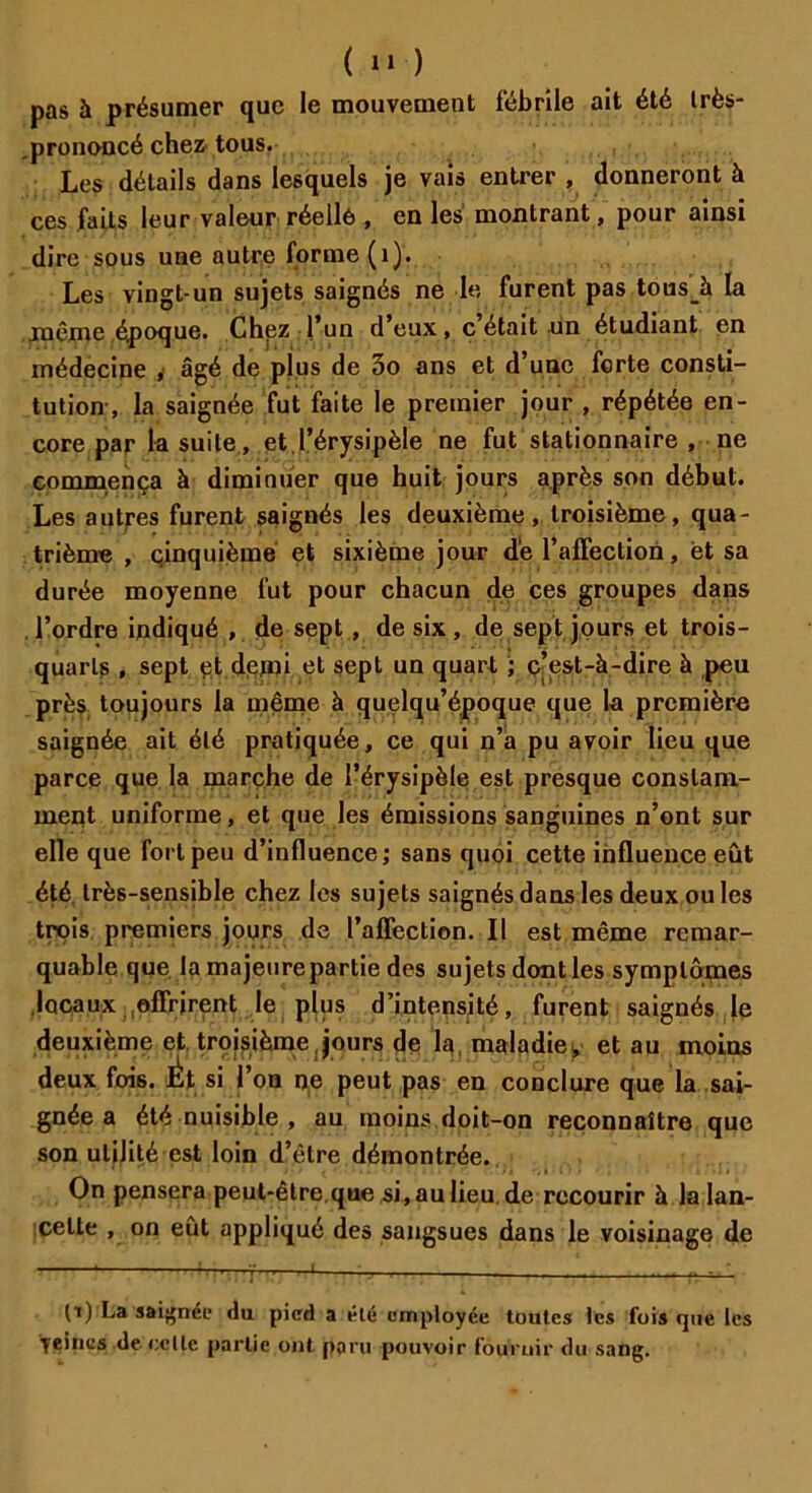( 1» ) pas à présumer que le mouvement fébrile ait été Irès- .prononcé chez tous. Les détails dans lesquels je vais entrer , donneront à ces faits leur valeur réelle , en les montrant, pour ainsi dire sous une autre forme (1). Les vingt-un sujets saignés ne le furent pas tousà la .même époque. Chez l’un d’eux, c était un étudiant en médecine , âgé de plus de 3o ans et d’une forte consti- tution, la saignée fut faite le premier jour , répétée en- core par la suite , et.l’érysipèle ne fut stationnaire , ne commença à diminuer que huit jours après son début. Les aptres furent saignés les deuxième, troisième, qua- trième , çinquièmé et sixième jour de l’affection, et sa durée moyenne fut pour chacun de ces groupes dans l’ordre indiqué , de sept , de six , de sept jours et trois- quarts , sept çt demi et sept un quart ; c’est-à-dire à peu près toujours la même à quelqu’époque que la première saignée ait été pratiquée, ce qui n’a pu avoir lieu que parce que la marche de l’érysipèle est presque constam- ment uniforme, et que les émissions sanguines n’ont sur elle que fort peu d’influence; sans quoi cette influence eût été très-sensible chez les sujets saignés dans les deux ou les trois premiers jours de l’affection. Il est même remar- quable que la majeure partie des sujets dont les symptômes locaux offrirent le plus d’intensité, furent saignés le deuxième et troisième jours de la maladie, et au moins deux fois. ^Ét si l’on ne peut pas en conclure que la sai- gnée a été nuisible , au moins doit-on reconnaître que son utilité est loin d’être démontrée. • ’ i > < • .*)» *,» i i .i » On pensera peut-être.que si, aulieu.de recourir à la lan- cette , on eut appliqué des sangsues dans le voisinage de (i) La saignée du pied a été employée toutes les fois que les yeines de relie partie ont paru pouvoir fournir du sang.