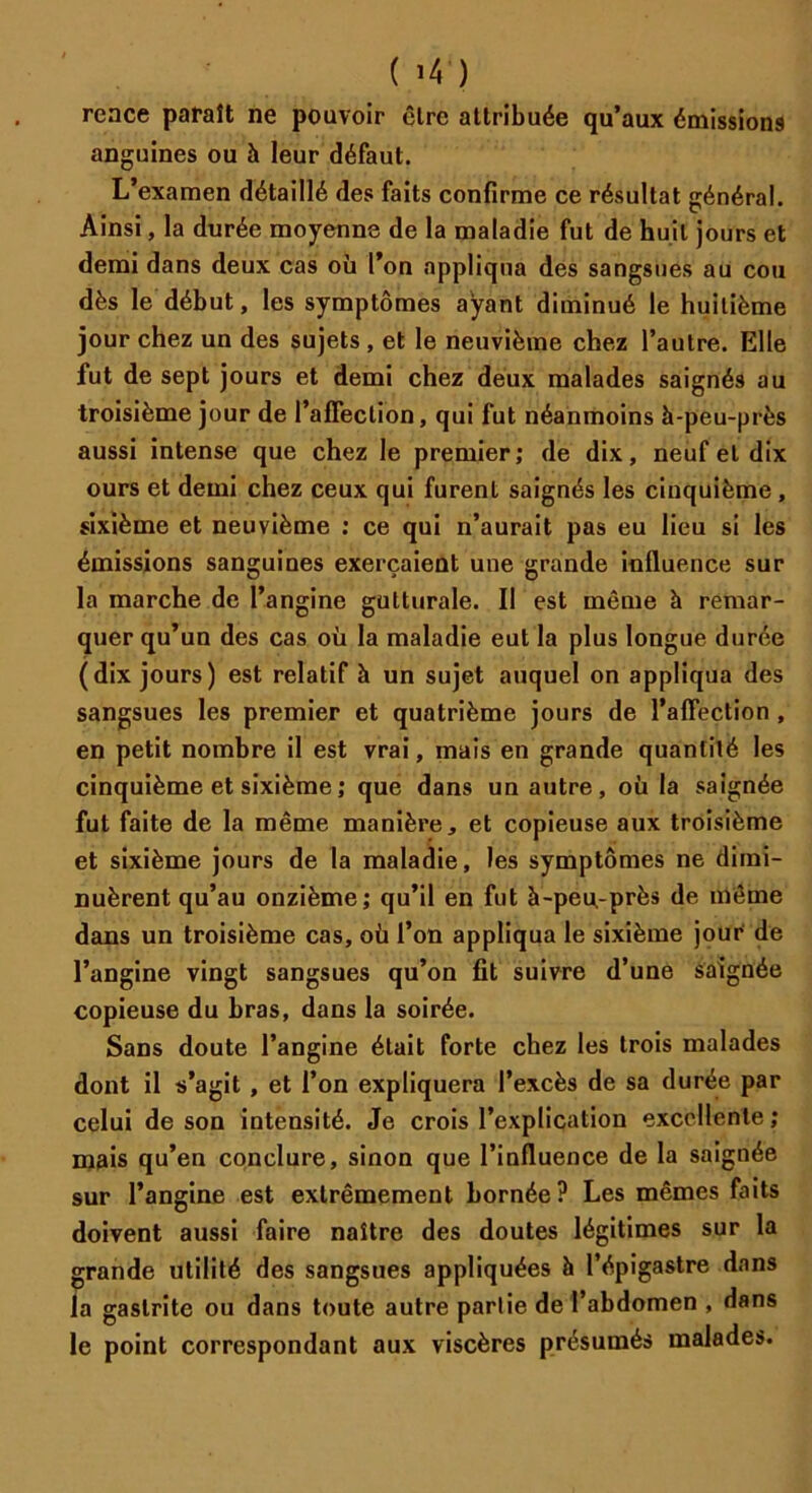 ( ’4 ) reace paraît ne pouvoir être attribuée qu’aux émissions anguines ou à leur défaut. L’examen détaillé des faits confirme ce résultat général. Ainsi, la durée moyenne de la maladie fut de huit jours et demi dans deux cas où l’on appliqua des sangsues au cou dès le début, les symptômes ayant diminué le huitième jour chez un des sujets , et le neuvième chez l’autre. Elle fut de sept jours et demi chez deux malades saignés au troisième jour de l’affection, qui fut néanmoins à-peu-près aussi intense que chez le premier; de dix, neuf et dix ours et demi chez ceux qui furent saignés les cinquième , sixième et neuvième ; ce qui n’aurait pas eu lieu si les émissions sanguines exerçaient une grande influence sur la marche de l’angine gutturale. Il est môme à remar- quer qu’un des cas où la maladie eut la plus longue durée (dix jours) est relatif à un sujet auquel on appliqua des sangsues les premier et quatrième jours de l’affection , en petit nombre il est vrai, mais en grande quantité les cinquième et sixième ; que dans un autre , où la saignée fut faite de la même manière, et copieuse aux troisième et sixième jours de la maladie, les symptômes ne dimi- nuèrent qu’au onzième; qu’il en fut à-peu-près de même dans un troisième cas, où l’on appliqua le sixième jour de l’angine vingt sangsues qu’on fit suivre d’une saignée copieuse du bras, dans la soirée. Sans doute l’angine était forte chez les trois malades dont il s’agit , et l’on expliquera l’excès de sa durée par celui de son intensité. Je crois l’explication excellente; mais qu’en conclure, sinon que l’influence de la saignée sur l’angine est extrêmement bornée? Les mêmes faits doivent aussi faire naître des doutes légitimes sur la grande utilité des sangsues appliquées à l’épigastre dans la gastrite ou dans toute autre partie de l’abdomen , dans le point correspondant aux viscères présumés malades.