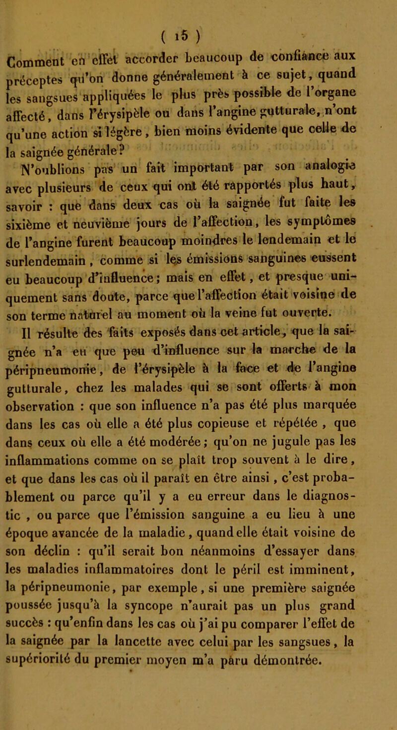 Comment en effet accorder beaucoup de confiance aux préceptes qii’bn donne généralement à ce sujet, quand les sangsues appliquées le plus près possible de l’organe affecté! dans l’érysipèle ou dans l’angine gutturale, n’ont qu’une action si légère, bien moins évidente que celle de la saignée générale ? N’oublions pas un fait important par son analogie avec plusieurs de ceux qui ont été rapportés plus haut, savoir : que dans deux cas où la saignée fut faite les sixième et neuvième jours de l’affection, les symptômes de l’angine furent beaucoup moindres le lendemain et le surlendemain , comme si les émissions sanguines eussent eu beaucoup d’influence ; mais en effet, et presque uni- quement sans doute, parce que l’affection était voisine de son terme naturel au moment où la veine fut ouverte. Il résulte des faits exposés dans cet article, que la sai- gnée n’a en que peu d’influence sur la marche de la péripneumonie, de l’érysipèle à la face et de 1 angine gutturale, chez les malades qui se sont offerts à mon observation : que son influence n’a pas été plus marquée dans les cas où elle a été plus copieuse et répétée , que dans ceux où elle a été modérée ; qu’on ne jugule pas les inflammations comme on se plaît trop souvent à le dire, et que dans les cas où il paraît en être ainsi, c’est proba- blement ou parce qu’il y a eu erreur dans le diagnos- tic , ou parce que l’émission sanguine a eu lieu h une époque avancée de la maladie, quand elle était voisine de son déclin : qu’il serait bon néanmoins d’essayer dans les maladies inflammatoires dont le péril est imminent, la péripneumonie, par exemple, si une première saignée poussée jusqu’à la syncope n’aurait pas un plus grand succès : qu’enfin dans les cas où j’ai pu comparer l’effet de la saignée par la lancette avec celui par les sangsues, la supériorité du premier moyen m’a paru démontrée.