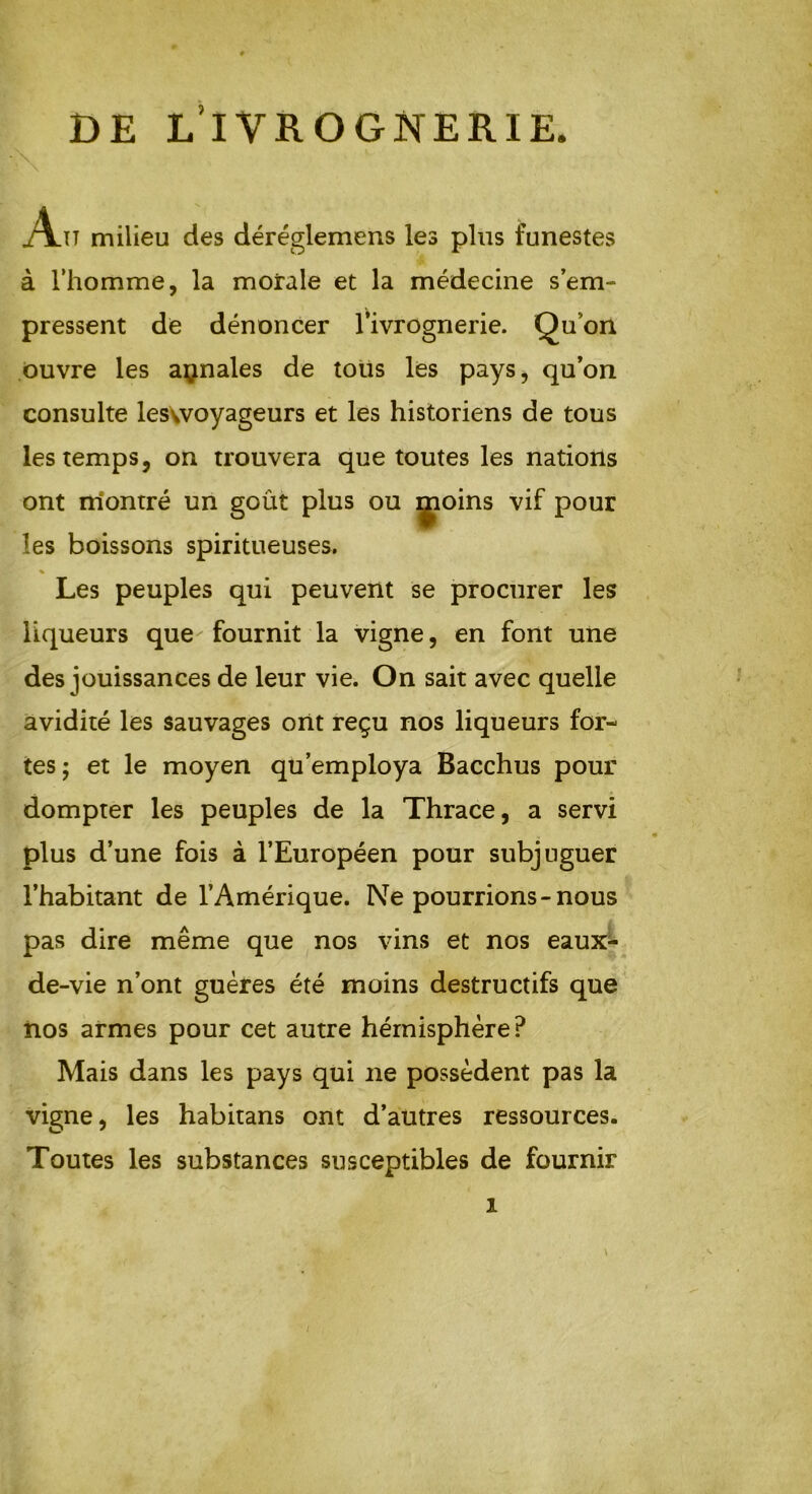 DE L’IVROGNERIE. A.ït milieu des déréglemens les plus funestes à l’homme, la morale et la médecine s’em- pressent de dénoncer l’ivrognerie. Quon ouvre les annales de tous les pays, qu’on consulte leswoyageurs et les historiens de tous les temps, on trouvera que toutes les nations ont rriontré un goût plus ou ijioins vif pour les boissons spiritueuses. % Les peuples qui peuvent se procurer les liqueurs que- fournit la vigne, en font une des jouissances de leur vie. On sait avec quelle avidité les sauvages ont reçu nos liqueurs for- tes ; et le moyen qu’employa Bacchus pour dompter les peuples de la Thrace, a servi plus d’une fois à l’Européen pour subjuguer l’habitant de l’Amérique. Ne pourrions-nous pas dire même que nos vins et nos eaux- de-vie n’ont guères été moins destructifs que nos armes pour cet autre hémisphère? Mais dans les pays qui ne possèdent pas la vigne, les habitans ont d’autres ressources. Toutes les substances susceptibles de fournir i /
