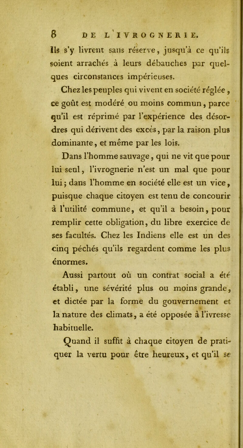 ^ \ Ils s’y livrent sans réserve, jusqu’à ce qu’ils soient arrachés à leurs débauches par quel- ques circonstances impérieuses. Chez les peuples qui vivent en société réglée , ce goût est modéré ou moins commun, parce qu’il est réprimé par l’expérience des désor- dres qui dérivent des excès, par la raison plus dominante, et même par les lois. Dans l’homme sauvage, qui ne vit que pour lui seul, l’ivrognerie n’est un mal que pour lui ; dans l’homme en société elle est un vice, puisque chaque citoyen est tenu de concourir à l’utilité commune, et qu’il a besoin, pour remplir cette obligation, du libre exercice de ses facultés. Chez les Indiens elle est un des cinq péchés qu’ils regardent comme les plus énormes. Aussi partout où un contrat social a été établi, une sévérité plus ou moins grande, et dictée par la forme du gouvernement et la nature des climats, a été opposée à l’ivresse habituelle. Quand il suffit à chaque citoyen de prati- quer la vertu pour être heureux, et qu’il se