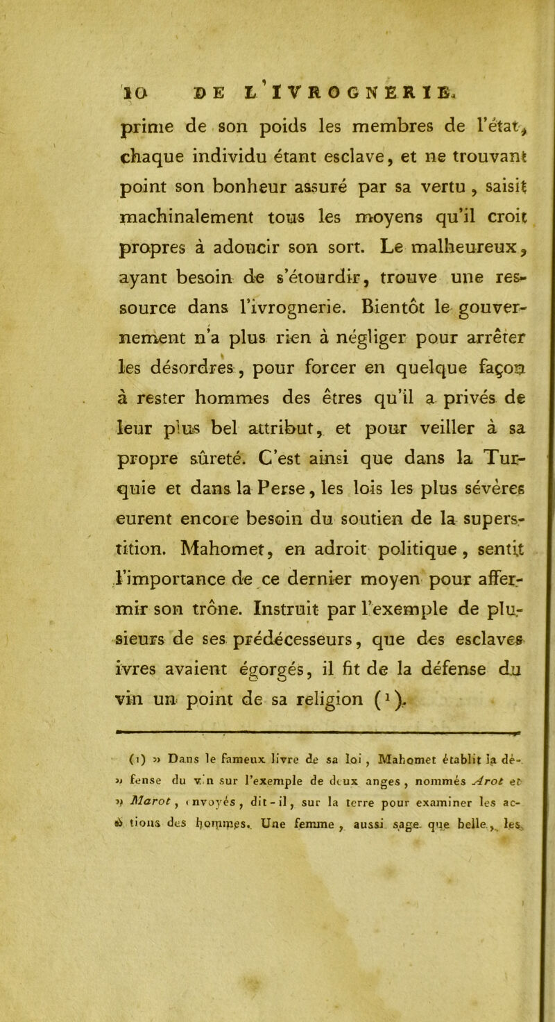 prime de son poids les membres de l’état, chaque individu étant esclave, et ne trouvant point son bonheur assuré par sa vertu , saisit machinalement tous les moyens qu’il croit propres à adoucir son sort. Le malheureux, ayant besoin de s’étourdir, trouve une res- source dans l’ivrognerie. Bientôt le gouver- nement n’a plus rien à négliger pour arrêter les désordres, pour forcer en quelque façon à rester hommes des êtres qu’il a privés de leur pins bel attribut, et pour veiller à sa propre sûreté. C’est ainsi que dans la Tur- quie et dans la Perse, les lois les plus sévères eurent encore besoin du soutien de la supers- tition. Mahomet, en adroit politique, sentit l’importance de ce dernier moyen pour affer- mir son trône. Instruit par l’exemple de plu- sieurs de ses prédécesseurs, que des esclaves ivres avaient égorgés, il fit de la défense du vin un point de sa religion f1). (i) 3> Dans le fameux livre de sa loi , Mahomet établit la dè- » fense du v n sur l’exemple de deux anges, nommés Arot et jj Marot, < nvoyés , dit-il, sur la terre pour examiner les ao à lions des bQrpmes. Une femme , aussi sage- que belle., les.