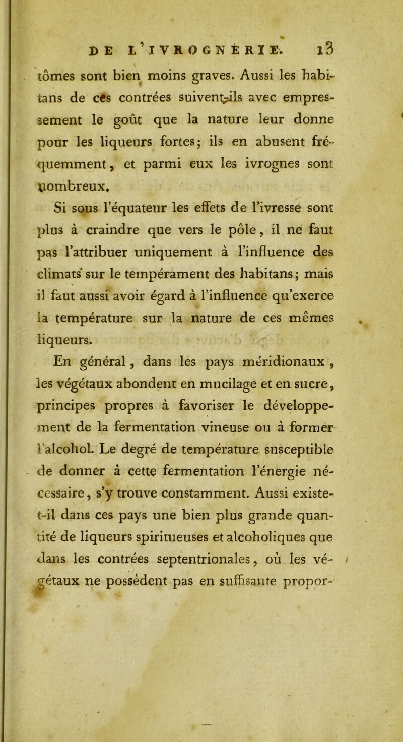 % DE l’iVKOGN È R I E. l3 tomes sont bien moins graves. Aussi les habi- tans de cés contrées suivent^ils avec empres- sement le goût que la nature leur donne pour les liqueurs fortes; ils en abusent fré- quemment , et parmi eux les ivrognes sont nombreux. Si sous l’équateur les effets de l’ivresse sont plus à craindre que vers le pôle, il ne faut pas l’attribuer uniquement à l’influence des climats sur le tempérament des habitans ; mais il faut aussi avoir égard à l’influence qu’exerce la température sur la nature de ces mêmes liqueurs. En général, dans les pays méridionaux , les végétaux abondent en mucilage et en sucre, principes propres à favoriser le développe- snent de la fermentation vineuse ou à former l’alcohol. Le degré de température susceptible de donner à cette fermentation l’énergie né- cessaire, s’y trouve constamment. Aussi existe- t-il dans ces pays une bien plus grande quan- tité de liqueurs spiritueuses et alcoholiques que dans les contrées septentrionales, où les vé- gétaux ne possèdent pas en suffisante propor-