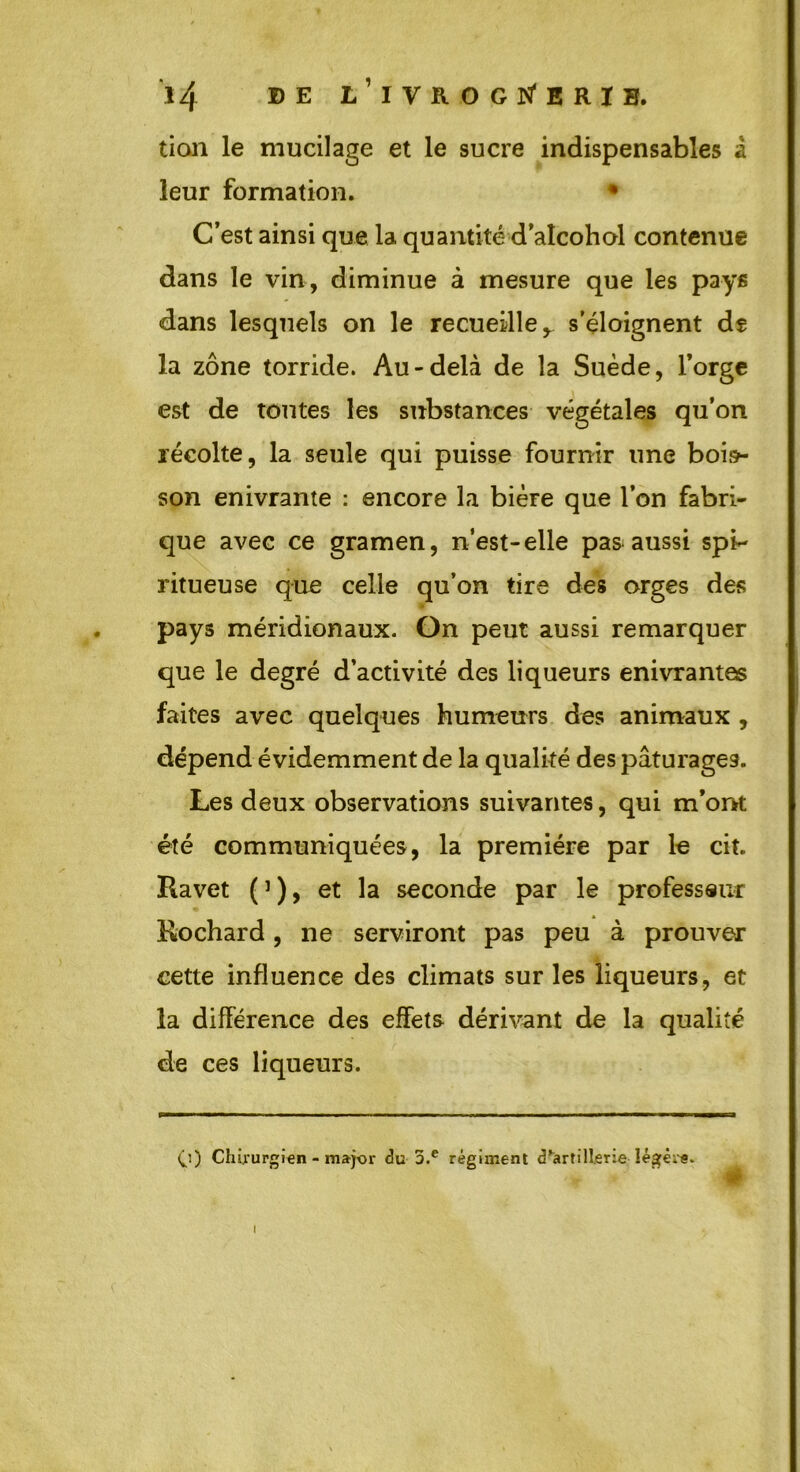 tion le mucilage et le sucre indispensables â leur formation. • C’est ainsi que la quantité d’aîcohol contenue dans le vin, diminue à mesure que les pays dans lesquels on le recueille,, s'éloignent de la zone torride. Au-delà de la Suède, l’orge est de toutes les substances végétales qu’on récolte, la seule qui puisse fournir une bois- son enivrante : encore la bière que l’on fabri- que avec ce gramen, n’est-elle pas aussi spi*- ritueuse que celle qu’on tire des orges des pays méridionaux. On peut aussi remarquer que le degré d’activité des liqueurs enivrantes faites avec quelques humeurs des animaux , dépend évidemment de la qualité des pâturages. Les deux observations suivantes, qui m’ont été communiquées, la première par le cit. Ravet (’), et la seconde par le professeur Rochard, ne serviront pas peu à prouver cette influence des climats sur les liqueurs, et la différence des effets dérivant de la qualité de ces liqueurs. <j) Chirurgien - major du 3.e régiment d^artill.erie légers. i