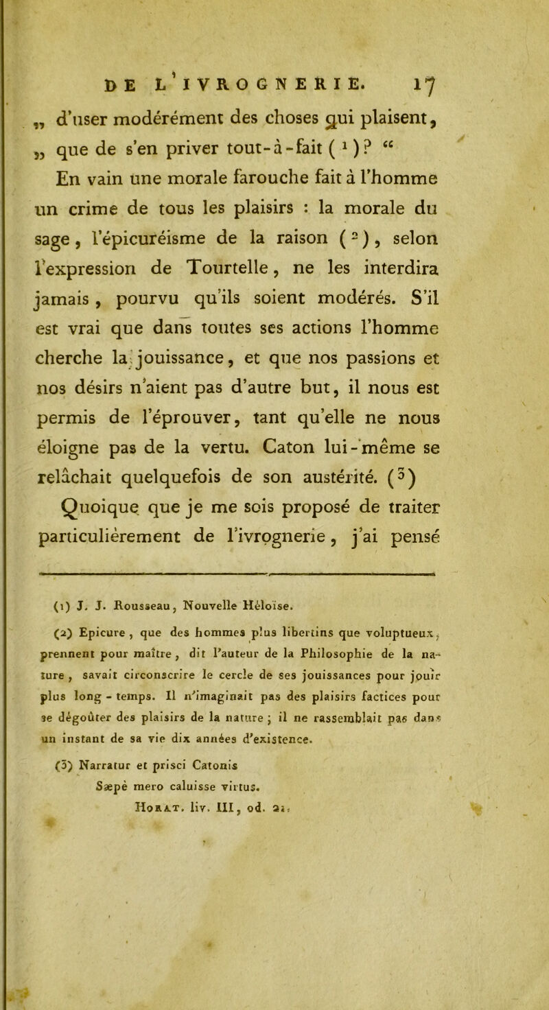„ d’user modérément des choses gui plaisent, 5, que de s’en priver tout-à-fait ( 1 )? “ En vain une morale farouche fait à l’homme un crime de tous les plaisirs : la morale du sage, l’épicuréisme de la raison (2 ), selon l'expression de Tour telle, ne les interdira jamais , pourvu qu’ils soient modérés. S’il est vrai que dans toutes ses actions l’homme cherche la jouissance, et que nos passions et nos désirs naient pas d’autre but, il nous est permis de l’éprouver, tant quelle ne nous éloigne pas de la vertu. Caton lui- même se relâchait quelquefois de son austérité. (3 * 5) Quoique que je me sois proposé de traiter particulièrement de l’ivrognerie, j’ai pensé (1) J. J. Rousseau, Nouvelle Héloïse. (2) Epicure , que des hommes plus libertins que voluptueux , prennent pour maître, dit l'auteur de la Philosophie de la na- ture , savait circonscrire le cercle de ses jouissances pour jouir plus long - temps. Il n'imaginait pas des plaisirs factices pour se dégoûter des plaisirs de la nature ; il ne rassemblait pas dan* un instant de sa vie dix années d'existence. (5) Narratur et prisci Catonis Ssepè mero caluisse virtus. Hora.t. liv. IIIj od. ai, )