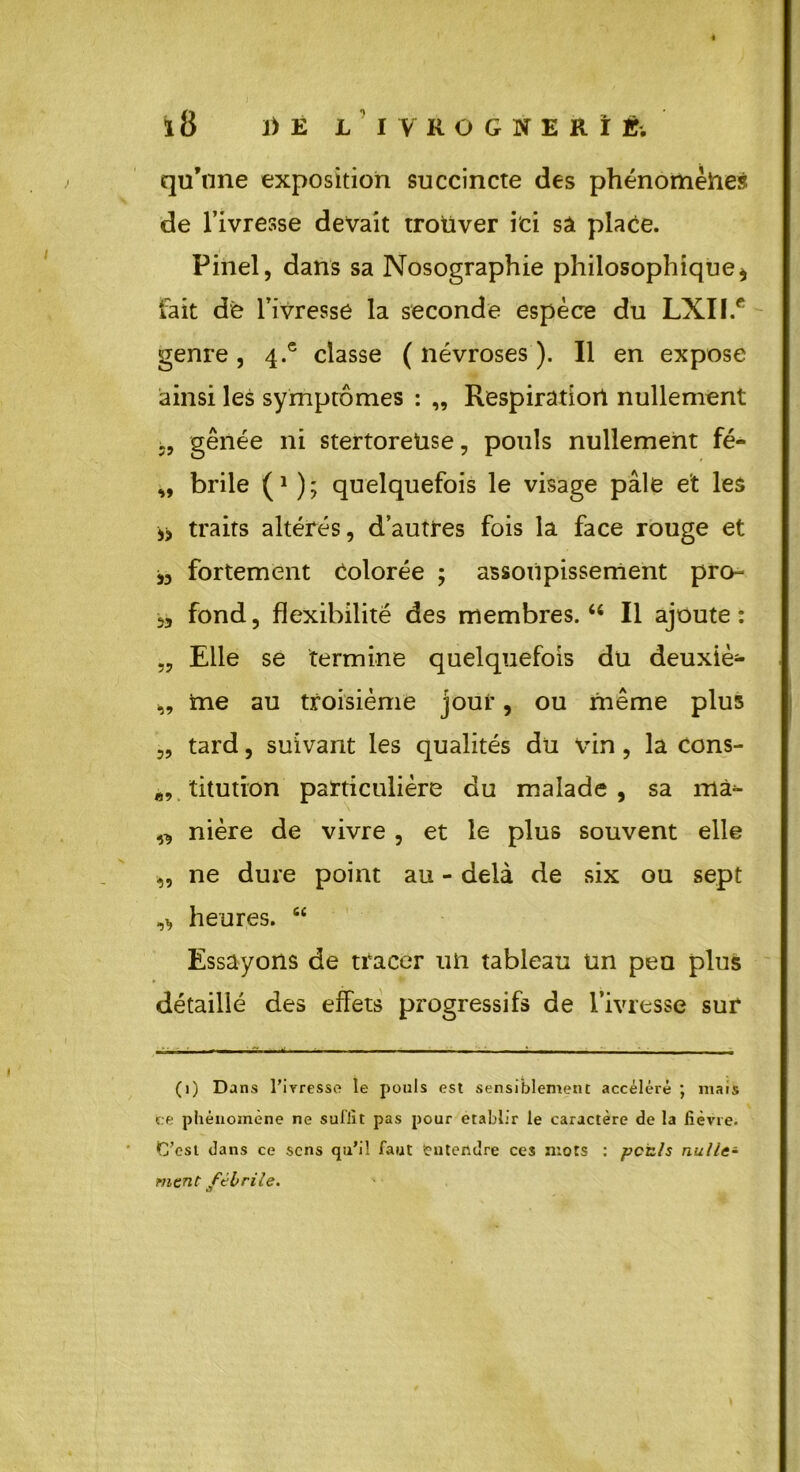 qu’nne exposition succincte des phénomènes de l’ivresse devait trouver ici sâ place. Pinel, dans sa Nosographie philosophique* fait de l’ivresse la seconde espèce du LXII.e genre, 4.® classe ( névroses ). Il en expose ainsi les symptômes : „ Respiration nullement gênée ni stertoreüse, pouls nullement fé- „ brile (* ); quelquefois le visage pâle et les ** traits altérés, d’autres fois la face rouge et „ fortement Colorée ; assoupissement pro- 5, fond, flexibilité des membres. u II ajoute: „ Elle se termine quelquefois du deuxiè- „ tne au troisième joui', ou même plus „ tard, suivant les qualités du vin , la cons- ft9 titution particulière du malade , sa mâ*- „ nière de vivre , et le plus souvent elle „ ne dure point au - delà de six ou sept heures. “ Essayons de tracer un tableau un peu plus détaillé des effets progressifs de l’ivresse sur (1) Dans l’iyresso le pouls est sensiblement accéléré ; mais ce phénomène ne suffit pas pour établir le caractère de la fièvre. C’est dans ce sens qu’il faut entendre ces mots : pctls nulle- ment fébrile.