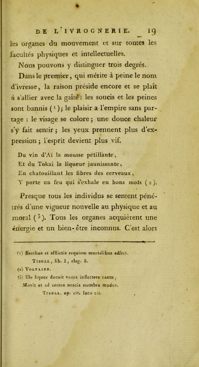+ DE L'IVROGNERIE. 19 les organes du mouvement et sur toutes les CD facultés physiques et intellectuelles. Nous pouvons y distinguer trois degrés. Dans le premier, qui mérite à peine le nom d’ivresse, la raison préside encore et se plaît à s’allier avec la gaîté ; les soucis et les peines sont bannis (* ); le plaisir a l’empire sans par- tage : le visage se colore ; une douce chaleur s’y fait sentir ; les yeux prennent plus d’ex- pression ; l’esprit devient plus vif. Du vin d’Aï la mousse pétillante, Et du Tokai la liqueur jaunissante, En chatouillant les libres des cerveaux, Y porte un feu qui s'exhale en bons mots ( 2 )* Presque tous les individus se sentent péné- trés d’une vigueur nouvelle au physique et au moral (3). Tous les organes acquièrent une énergie et un bien - être inconnus. C’est alors fl) Bacchus et afflictie requiem inorlalibus adfeiî. Tibull, lib. I, eleg. 8. la) Voltaire. ^5) Ule iiquor docuit voces inflectere cantu> iVîovit et ad certos nescia membra modos. Tibull. op. cir. loco cit. \