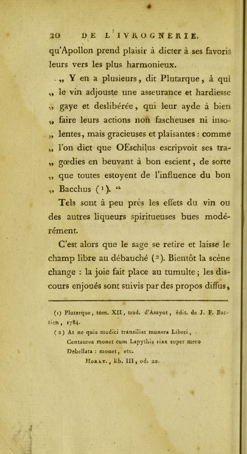 ê « \ qu’Apollon prend plaisir à dicter à ses favoris leurs vers les plus harmonieux. Y en a plusieurs, dit Plutarque, à qui ,, le vin adjouste une asseurance et hardiesse ^ gaye et deslibérée, qui leur ayde à bien faire leurs actions non fascheuses ni inso- „ lentes, mais gracieuses et plaisantes : comme „ l’on dict que OEschilus escripvoit ses tra- „ gœdies en beuvant à bon escient, de sorte „ que toutes estoyent de l’influence du bon » Bacchus ( * 1 ). “ Tels sont à peu près les effets du vin ou des autres liqueurs spiritueuses bues modé- rément. C’est alors que le sage se retire et laisse le champ libre au débauché (2). Bientôt la scène change : la joie fait place au tumulte ; les dis- cours enjoués sont suivis par des propos diffus 4 * (1) Plutarque, tom. XII, trad. d’Àmyot, édit, de J. F. Bas* tien, 1784. (2) At ne quis modici transiliat munera Liberi , Centaurea monet cum Lapythis rixx super mero Debellata : monet, etc. Hoai-T.^ lib. III, odi 20-