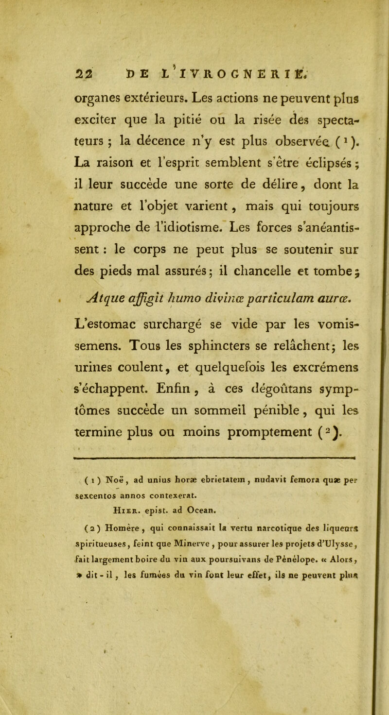 organes extérieurs. Les actions ne peuvent plus exciter que la pitié ou la risée des specta- teurs ; la décence n’y est plus observée. (1 ). La raison et l’esprit semblent s’être éclipsés ; il leur succède une sorte de délire, dont la nature et l’objet varient, mais qui toujours approche de l’idiotisme. Les forces s’anéantis- sent : le corps ne peut plus se soutenir sur des pieds mal assurés ; il chancelle et tombe ; Atque affigit humo divinœ particulam aurez. L’estomac surchargé se vide par les vomis- semens. Tous les sphincters se relâchent; les urines coulent, et quelquefois les excrémens s’échappent. Enfin , à ces dégoûtans symp- tômes succède un sommeil pénible, qui les termine plus ou moins promptement (2 ). ( i ) Noë, ad unius horæ ebrietatem, nudavit femora quæ pe? sexcentos annos contexerat. Hier, epist. ad Océan. (2) Homère, qui connaissait la vertu narcotique des liqueur* spiri tueuses, feint que Minerve , pour assurer les projets d’Ulysse, fait largement boire du vin aux poursuivans de Pénélope. « Alors, » dit* il, les fumées du vin font leur effet, ils ne peuvent pin* »