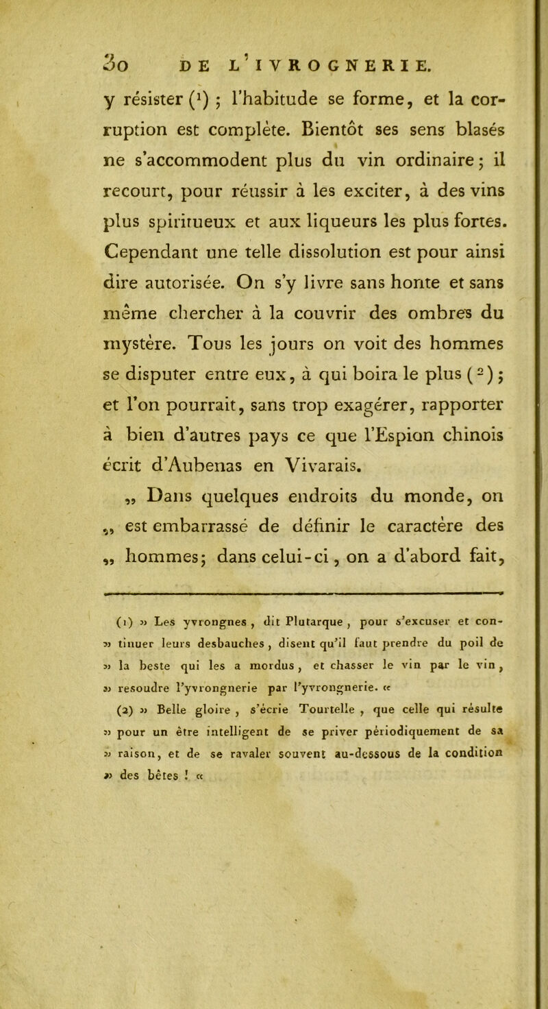 y résister (*) ; l’habitude se forme, et la cor- ruption est complète. Bientôt ses sens blasés ne s’accommodent plus du vin ordinaire ; il recourt, pour réussir à les exciter, à des vins plus spiritueux et aux liqueurs les plus fortes. Cependant une telle dissolution est pour ainsi dire autorisée. On s’y livre sans honte et sans meme chercher à la couvrir des ombres du mystère. Tous les jours on voit des hommes se disputer entre eux, à qui boira le plus (1 2) ; et l’on pourrait, sans trop exagérer, rapporter à bien d’autres pays ce que l’Espion chinois écrit d’Aubenas en Vivarais. „ Dans quelques endroits du monde, on „ est embarrassé de définir le caractère des ,, hommes; dans celui-ci, on a d’abord fait, (1) m Les yvrongnes , dit Plutarque , pour s’excuser et con- » tinuer leurs desbauches , disent qu’il laut prendre du poil de jj la beste qui les a mordus , et chasser le vin par le vin, a résoudre î’yvrongnerie par l’yvrongnerie. c« (2) » BelLe gloire , s’écrie Tourtelle , que celle qui résulte 53 pour un être intelligent de se priver périodiquement de sa 3j raison, et de se ravaler souvent au-dessous de la condition » des bêtes ! «