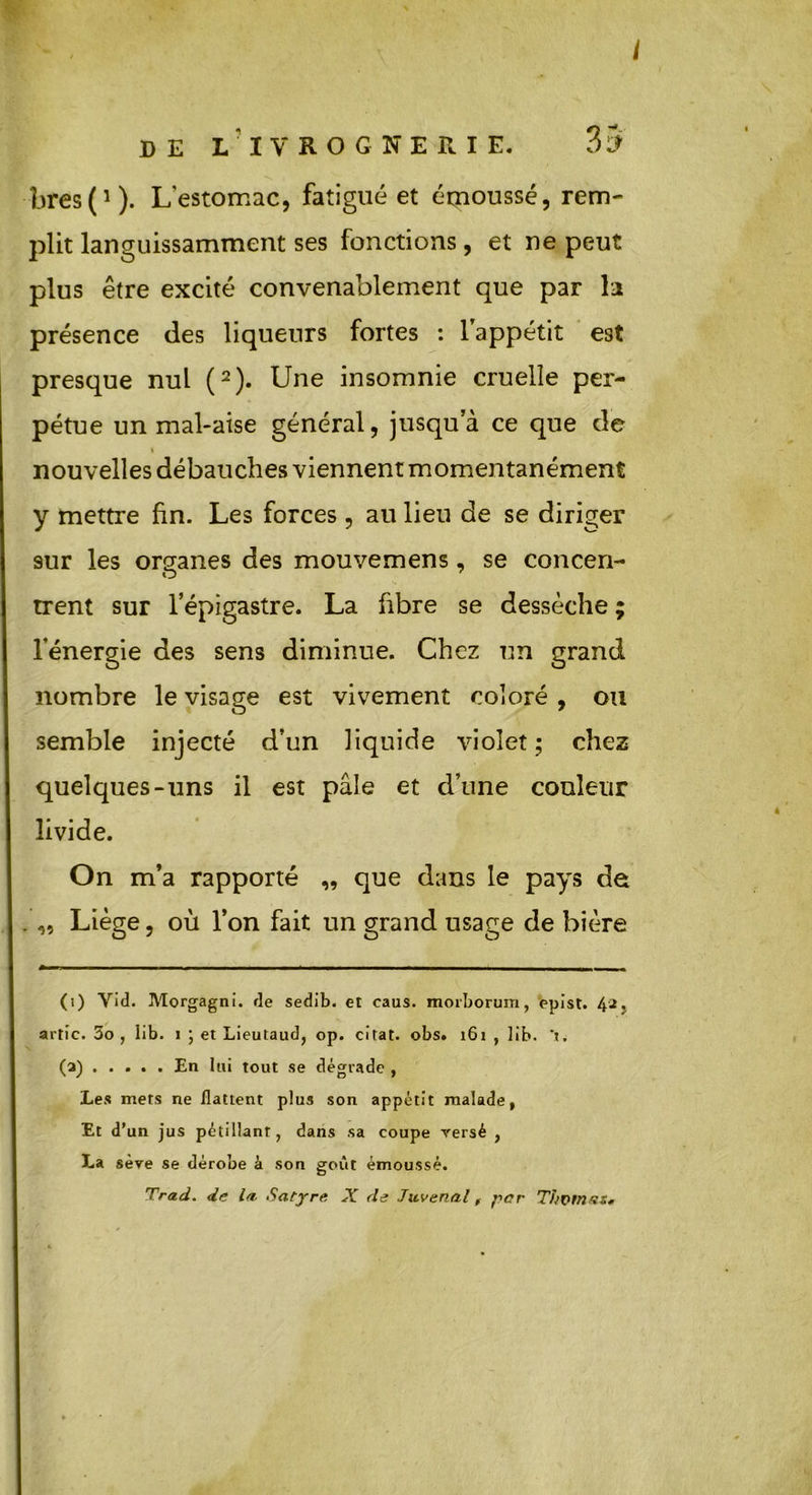 DE L IVROGNERIE. 35 bres(1). Lestomac, fatigué et émoussé, rem- plit languissamment ses fonctions, et ne peut plus être excité convenablement que par la présence des liqueurs fortes : l'appétit est presque nul (2). Une insomnie cruelle per- pétue un mal-aise général, jusqu’à ce que de i nouvelles débauches viennent momentanément y mettre fin. Les forces, au lieu de se diriger sur les organes des mouvemens, se concen- trent sur l’épigastre. La fibre se dessèche ; l’énergie des sens diminue. Chez un grand nombre le visage est vivement coloré , ou semble injecté d’un liquide violet; chez quelques-uns il est pâle et d’une couleur livide. On m’a rapporté „ que dans le pays de ,, Liège, où l’on fait un grand usage de bière (i) Vid. Morgagni. de sedib. et caus. morborum, epist. 42. artic. 3o , lib. 1 ; et Lieutaud, op. citât, obs. 161 , lib. ’t. (a) En lui tout se dégrade , Les mets ne flattent plus son appétit malade, Et d’un jus pétillant, dans sa coupe versé , La sève se dérobe à son goût émoussé.