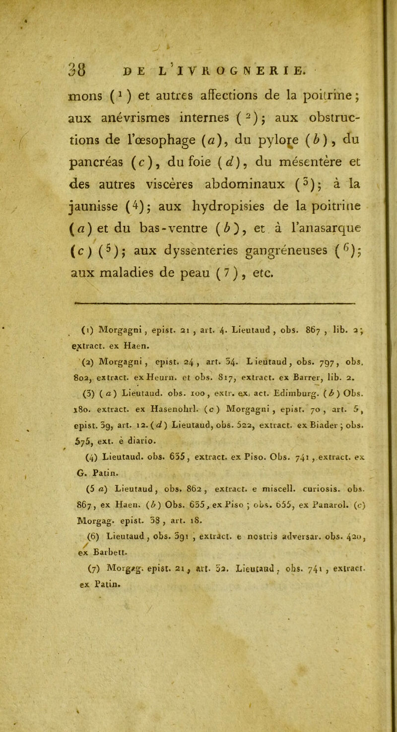 mons (1 ) et autres affections de la poitrine ; aux anévrismes internes ( 2 ) ; aux obstruc- pancréas (c), du foie (^), du mésentère et des autres viscères abdominaux (3 4 * 6 7); à la jaunisse (4); aux hydropisies de la poitrine (a) et du bas-ventre (£), et à l’anasarque aux maladies de peau ( 7 ) , etc. (1) Morgagni , epist. 21 , ait. 4* Lieutaud , obs. 867 , lib. 2; extract, ex Haen. (2) Morgagni, epist. 24, art. 24. Lieutaud, obs. 797, obs. (3) (<z) Lieutaud. obs. 100, extr. ex, act. Edimburg. Obs. x8o. extract, ex Hasenohrl. (c) Morgagni, epist. 70, art. 5, epist. 3g, art. 12.(d) Lieutaud, obs. 522, extract, ex Biader ; obs. 575, ext. è diario. (4) Lieutaud. obs. 635, extract, ex Piso. Obs. 741 , extract, ex G. Patin. (5 à) Lieutaud, obs. 862 , extract, e miscell. curiosis. obs. 867, ex Haen. (£) Obs. 655, ex Piso; obs. 655, ex Panarol. (c) Morgag. epist. 58 , art. 1S. (6) Lieutaud, obs. 091 , extract, e ncstris adversar. obs. 420, ex Barbett. (7) Morg/g. epist. 21 f art. 02. Lieutaud, obs. 74» , extract, ex Patin. tions de l’œsophage (fl), du pylore (b), du aux gangreneuses 802, extract. exHeurn. et obs. 817, extract, ex Barrer, lib. 2.