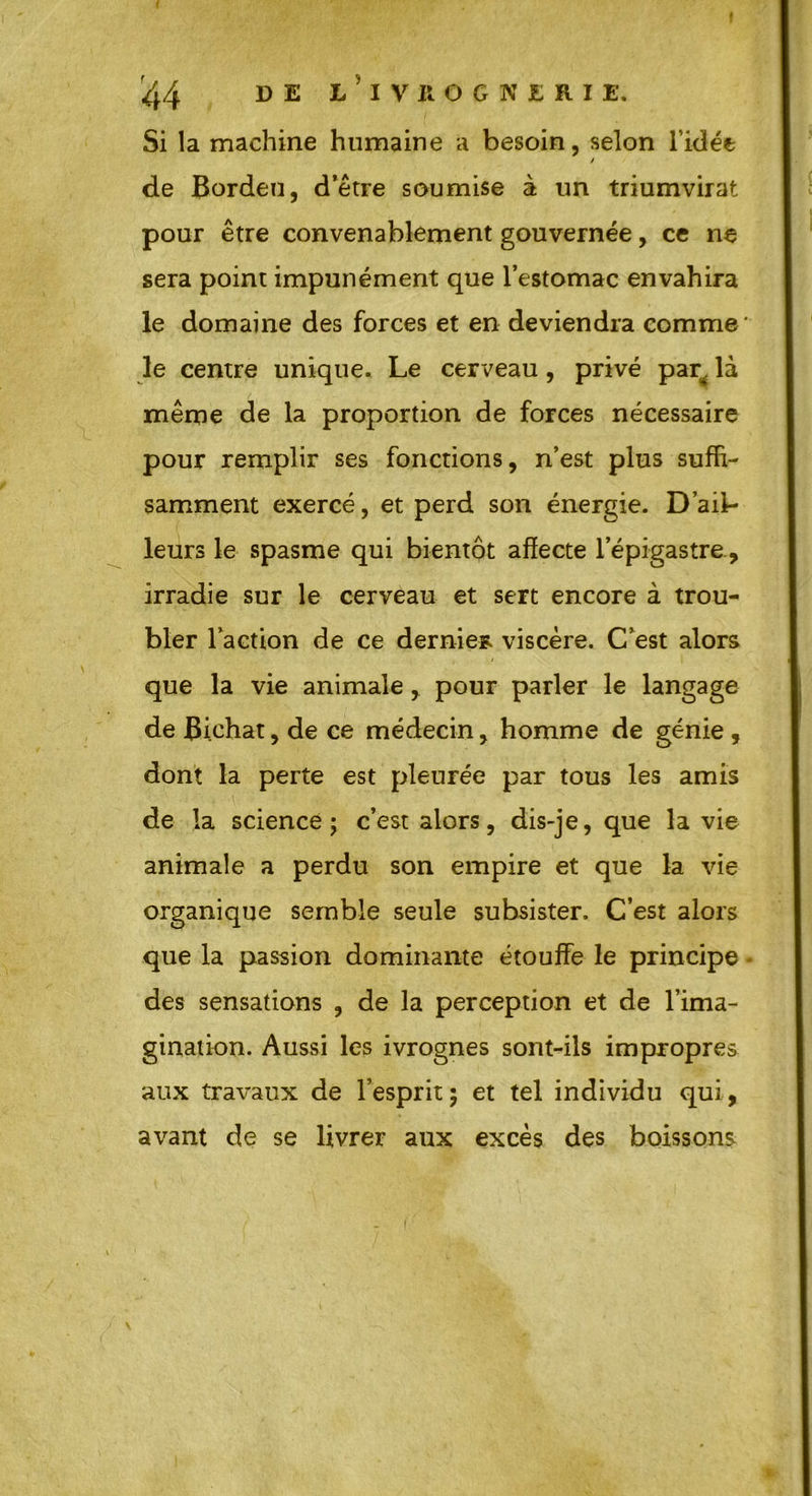 Si la machine humaine a besoin, selon l’idée / de Bordeu, d’être soumise à un triumvirat pour être convenablement gouvernée, ce ne sera point impunément que l’estomac envahira le domaine des forces et en deviendra comme' le centre unique. Le cerveau, privé par^ là même de la proportion de forces nécessaire pour remplir ses fonctions, n’est plus suffi- samment exercé, et perd son énergie. D’ail- leurs le spasme qui bientôt affecte l’épigastre., irradie sur le cerveau et sert encore à trou- bler laction de ce demie* viscère. C’est alors que la vie animale , pour parler le langage de Bichat, de ce médecin, homme de génie , dont la perte est pleurée par tous les amis de la science; c’est alors, dis-je, que la vie animale a perdu son empire et que la vie organique semble seule subsister. C’est alors que la passion dominante étouffe le principe - des sensations , de la perception et de l’ima- gination. Aussi les ivrognes sont-ils impropres aux travaux de l’esprit; et tel individu qui, avant de se livrer aux excès des boissons