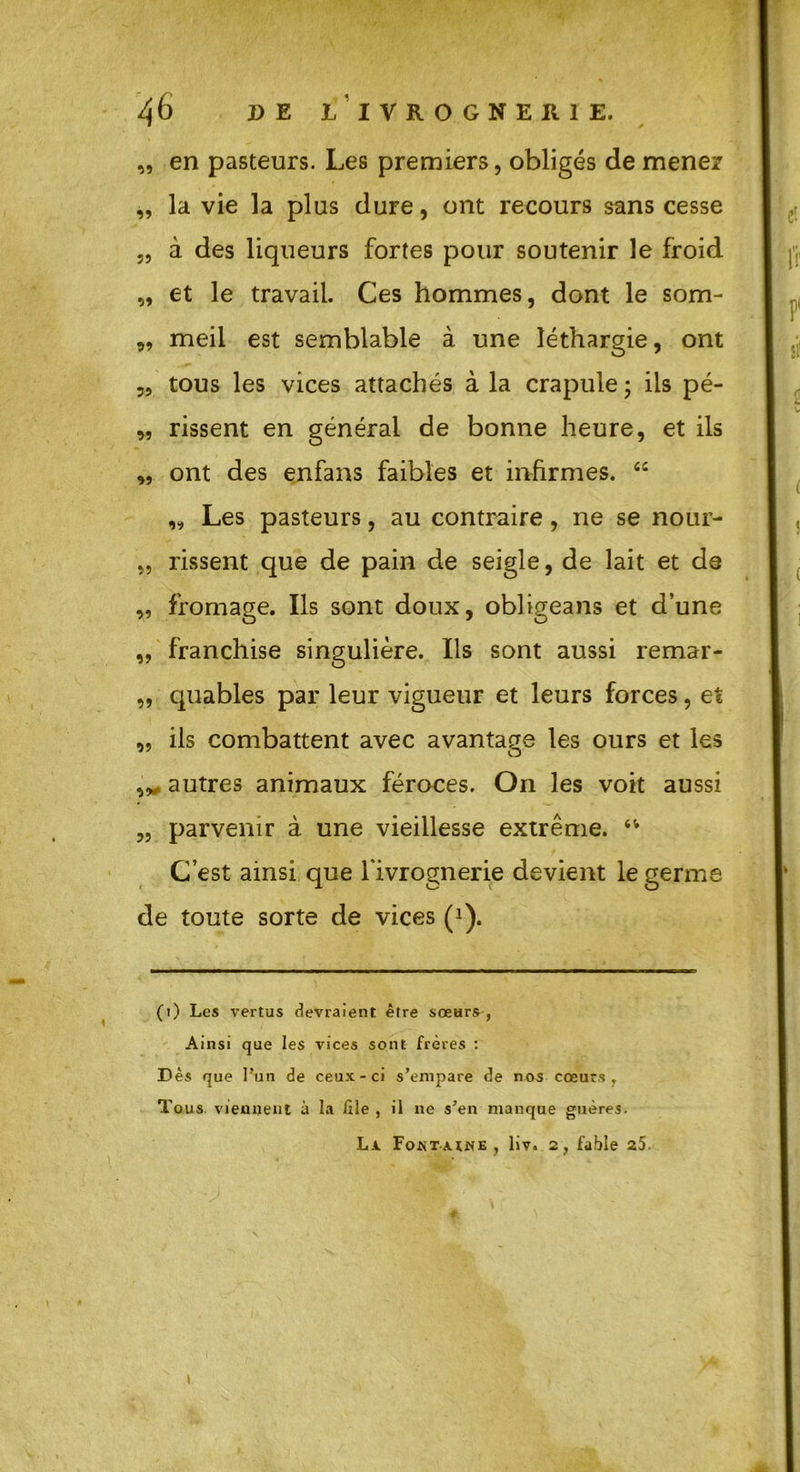 „ en pasteurs. Les premiers, obligés de mener „ la vie la plus dure, ont recours sans cesse „ à des liqueurs fortes pour soutenir le froid „ et le travail. Ces hommes, dont le som- 99 meil est semblable à une léthargie, ont „ tous les vices attachés à la crapule ; iis pé- „ rissent en générai de bonne heure, et ils „ ont des enfans faibles et infirmes. “ „ Les pasteurs, au contraire, ne se nour- „ rissent que de pain de seigle, de lait et de „ fromage. Ils sont doux, obligeans et d’une „ franchise singulière. Ils sont aussi remar- „ quables par leur vigueur et leurs forces, et ,, ils combattent avec avantage les ours et les autres animaux féroces. On les voit aussi „ parvenir à une vieillesse extrême. 44 C’est ainsi que l'ivrognerie devient le germe de toute sorte de vices (i). (i) Les vertus devraient être sœurs , Ainsi que les vices sont frères : Dès que l’un de ceux-ci s’empare de nos cœurs, Tous viennent à la 111e , il ne s’en manque guères. Lx Fontaine , liv. 2, fable 25. 1
