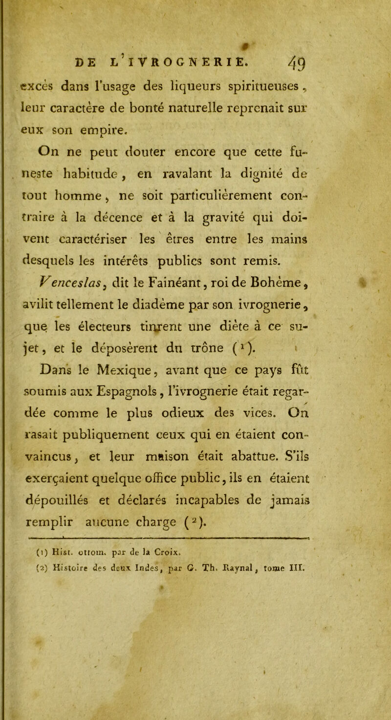 # DE L’iVROGNERIE. 4<) excès dans l’usage des liqueurs spiritueuses , leur caractère de bonté naturelle reprenait sur eux son empire. On ne peut douter encore que cette fu- neste habitude , en ravalant la dignité de tout homme , ne soit particulièrement con- traire à la décence et à la gravité qui doi- vent caractériser les êtres entre les mains desquels les intérêts publics sont remis. Venceslas , dit le Fainéant, roi de Bohème * avilit tellement le diadème par son ivrognerie, que les électeurs tinrent une diète à ce su- jet , et le déposèrent du trône (1 ). Dans le Mexique, avant que ce pays fût soumis aux Espagnols, l’ivrognerie était regar- dée comme le plus odieux des vices. On rasait publiquement ceux qui en étaient con- vaincus , et leur maison était abattue. S’ils exerçaient quelque office public, ils en étaient dépouillés et déclarés incapables de jamais remplir aucune charge (2). ■ ■ > h — «■ ■ ■ — m m • t m ■ ■■■ ■■ ■ ■ T (1) Hist. ottoin. par de la Croix. (2) Histoire des deux Indes, par G. Th. Haynal, tome III. t