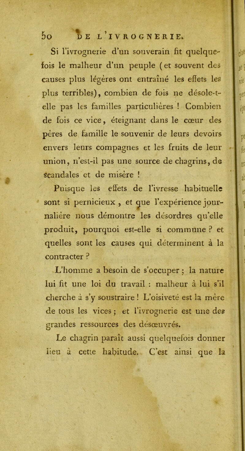 r * ? b O DE L IVROGNERIE* Si l’ivrognerie d’un souverain fit quelque- fois le malheur d’un peuple (et souvent des causes plus légères ont entraîné les effets les plus terribles), combien de fois ne désole-t- elle pas les familles particulières ! Combien de fois ce vice, éteignant dans le cœur des pères de famille le souvenir de leurs devoirs envers leurs compagnes et les fruits de leur union, n’esi-il pas une source de chagrins, de scandales et de misère ! Puisque les effets de l’ivresse habituelle sont si pernicieux, et c[ue l’expérience jour- nalière nous démontre les désordres qu’elle produit, pourquoi est-elle si commune ? et quelles sont les causes qui déterminent à la contracter ? L’homme a besoin de s’occuper ; la nature lui fit une loi du travail : malheur à lui s’il cherche à s’y soustraire ! L’oisiveté est la mère de tous les vices ; et l’ivrognerie est une des grandes ressources des désœuvrés. Le chagrin paraît aussi quelquefois donner lieu à cette habitude. C’est ainsi que la