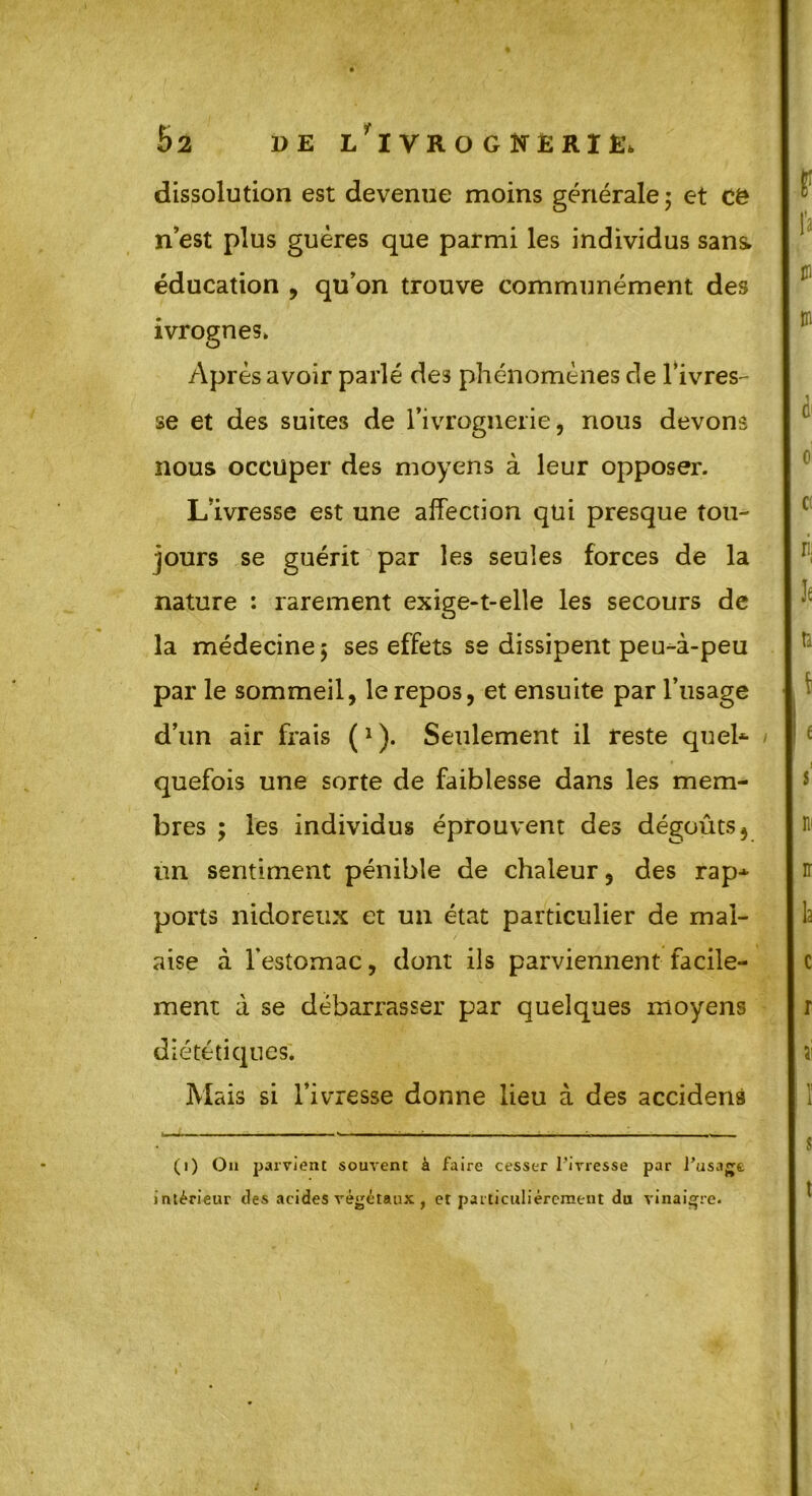 5 2 DE i/ IVROGNERIE, dissolution est devenue moins générale ; et Cë n’est plus guères que parmi les individus sans» éducation , qu’on trouve communément des ivrognes» Après avoir parlé des phénomènes de l’ivres- se et des suites de l’ivrognerie, nous devons nous occuper des moyens à leur opposer. L’ivresse est une affection qui presque tou- jours se guérit par les seules forces de la nature : rarement exige-t-elle les secours de la médecine; ses effets se dissipent peu-à-peu par le sommeil, le repos, et ensuite par l’usage d’un air frais (1). Seulement il reste quel- quefois une sorte de faiblesse dans les mem- bres ; les individus éprouvent des dégoûts, un sentiment pénible de chaleur, des rap- ports nidoreux et un état particulier de mal- aise à l’estomac, dont ils parviennent facile- ment à se débarrasser par quelques moyens diététiques* Mais si l’ivresse donne lieu à des accidens (i) On parvient souvent à faire cesser l'ivresse par l’usage intérieur des acides végétaux , et particuliérement du vinaigre.