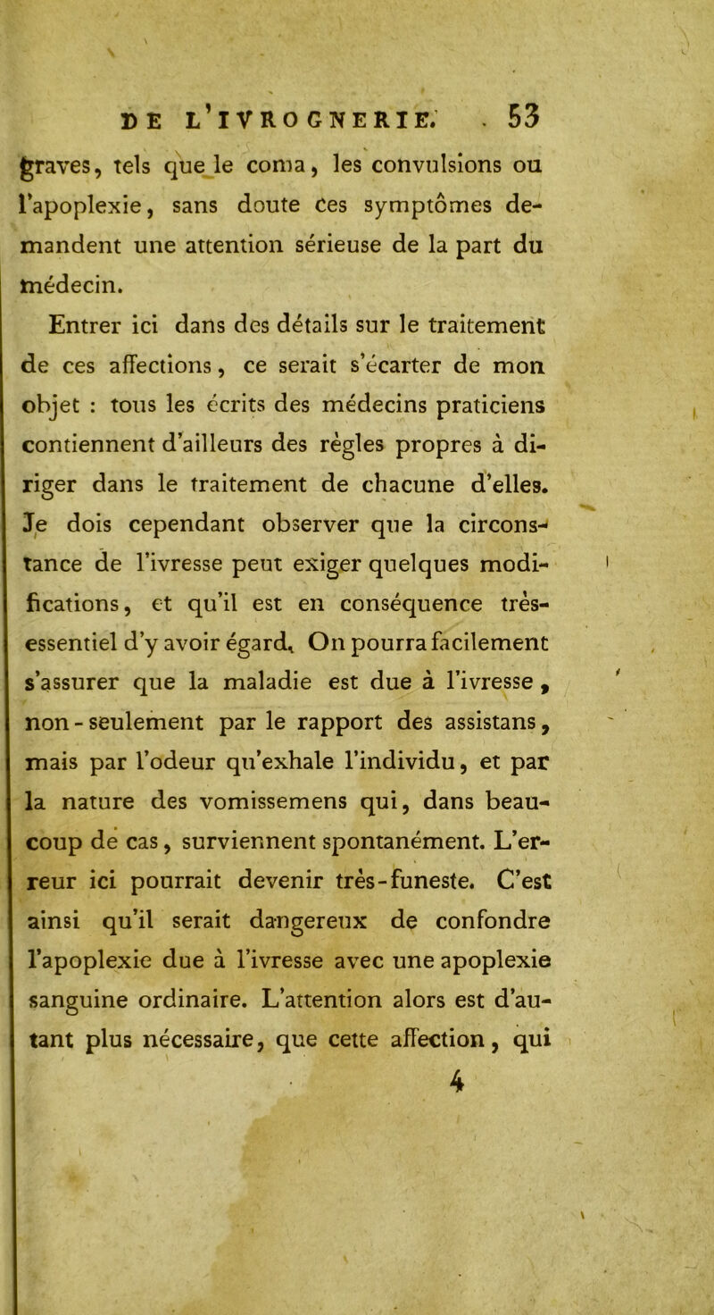 graves, tels que le coma, les convulsions ou l’apoplexie, sans doute Ces symptômes de- mandent une attention sérieuse de la part du médecin. Entrer ici dans des détails sur le traitement de ces affections, ce serait s’écarter de mon objet : tous les écrits des médecins praticiens contiennent d’ailleurs des règles propres à di- riger dans le traitement de chacune d’elles. Je dois cependant observer que la circons- tance de l’ivresse peut exiger quelques modi- fications, et qu’il est en conséquence très- essentiel d’y avoir égard. On pourra facilement s’assurer que la maladie est due à l’ivresse , non - seulement par le rapport des assistans, mais par l’odeur qu’exhale l’individu, et par la nature des vomissemens qui, dans beau- coup de cas, surviennent spontanément. L’er- reur ici pourrait devenir très-funeste. C’est ainsi qu’il serait dangereux de confondre l’apoplexie due à l’ivresse avec une apoplexie sanguine ordinaire. L’attention alors est d’au- tant plus nécessaire, que cette affection, qui 4