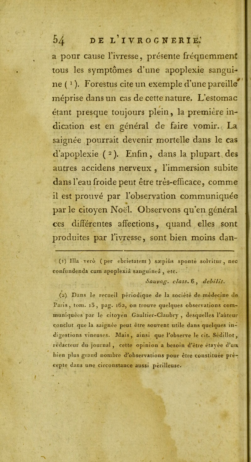 a pour cause l’ivresse, présente fréquemment tous les symptômes d’une apoplexie sangui- ne ( 1 ). Forestus cite un exemple d’une pareille* méprise dans un cas de cette nature. L’estomac étant presque toujours plein, la première in- dication est en général de faire vomir. La saignée pourrait devenir mortelle dans le cas d’apoplexie ( 2 ). Enfin , dans la plupart des autres accidens nerveux , l’immersion subite dans l’eau froide peut être très-efficace, comme il est prouvé par l’observation communiquée ® ' parle citoyen Noël. Observons qu’en général ces différentes affections, quand elles sont produites par l’ivresse, sont bien moins dan- (1) Ula vero (per ebrietatem ) sæpiùs spontè solvitur, nec confundenda cum apoplexiâ sanguines , etc. Sauvag. class. 6 , debilit. » (2) Dans le recueil périodique de la société de médecine do Paris, tom. i5, pag. 162, on trouve quelques observations com- muniquées par le citoyen Gaultier-Claubry , desquelles l’auteur conclut que la saignée peut être souvent utile dans quelques in- digestions vineuses. Mais, ainsi que l’observe le cit. Sédillot, rédacteur du journal , cette opinion a besoin d’être étayée d’un, bien plus grand nombre d’observations pour être constituée pré- cepte dans une circonstance aussi périlleuse.