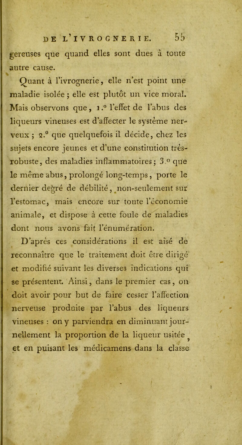 gereuses que quand elles sont dues à toute autre cause. Quant à l’ivrognerie, elle n’est point une maladie isolée ; elle est plutôt un vice moral. Mais observons que, 1,° l’effet de l’abus des liqueurs vineuses est d’affecter le système ner- veux ; q.° que quelquefois il décide, chez les sujets encore jeunes et d’une constitution très- robuste, des maladies inflammatoires; 3 ° que le même abus, prolongé long-temps, porte le dernier de^ré de débilité, non-seulement sur l’estomac, mais encore sur toute l’économie animale, et dispose à cette foule de maladies dont nous avons fait l’énumération. D’après ces considérations il est aisé de reconnaître que le traitement doit être dirigé et modifié suivant les diverses indications qui se présentent. Ainsi, dans le premier cas, on doit avoir pour but de faire cesser l’affection nerveuse produite par l’abus des liqueurs vineuses : on y parviendra en diminuant jour- nellement la proportion de la liqueur usitée et en puisant les médicamens dans la classe