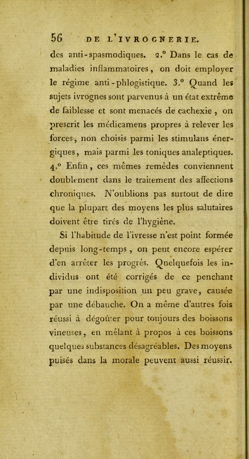 des anti-spasmodiques. Q.° Dans le cas de maladies inflammatoires, on doit employer le régime anti-phlogistique. 3.° Quand les sujets ivrognes sont parvenus à un état extrême de faiblesse et sont menacés de cachexie , on prescrit les médicamens propres à relever les forces, non choisis parmi les stimulans éner- giques, mais parmi les toniques analeptiques. 4.0 Enfin, ces mêmes remèdes conviennent doublement dans le traitement des affections chroniques. N’oublions pas surtout de dire que la plupart des moyens les plus salutaires doivent être tirés de l’hygiène. Si l’habitude de l’ivresse n’est point formée depuis long-temps , on peut encore espérer d’en arrêter les progrès. Quelquefois les in- dividus ont été corrigés de ce penchant par une indisposition un peu grave, causée par une débauche. On a même d’autres fois réussi à dégoûter pour toujours des boissons vineuses, en mêlant à propos à ces boissons quelques substances désagréables. Des moyens puisés dans la morale peuvent aussi réussir.