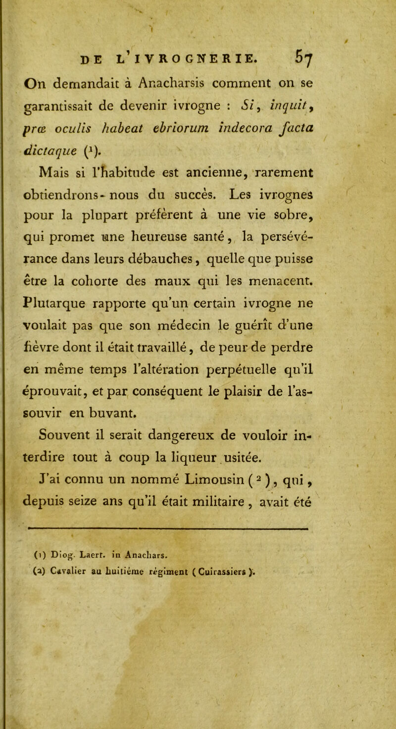I de l’ivrognerie. On demandait à Anacharsis comment on se garantissait de devenir ivrogne : Si, inquit, prœ oculis habeat ebriorum indecora facta dictaque (*). Mais si l’habitude est ancienne, rarement obtiendrons-nous du succès. Les ivrognes O pour la plupart préfèrent à une vie sobre, qui promet une heureuse santé, la persévé- rance dans leurs débauches, quelle que puisse être la cohorte des maux qui les menacent. Plutarque rapporte qu’un certain ivrogne ne voulait pas que son médecin le guérît d’une fièvre dont il était travaillé, de peur de perdre en même temps l’altération perpétuelle qu’il éprouvait, et par conséquent le plaisir de l’as- souvir en buvant. Souvent il serait dangereux de vouloir in- terdire tout à coup la liqueur usitée. J’ai connu un nommé Limousin ( 2 ) , qui, depuis seize ans qu’il était militaire , avait été 0) Diog. Laerr. in Anachars. (a) Cavalier au huitième régiment (Cuirassiers).