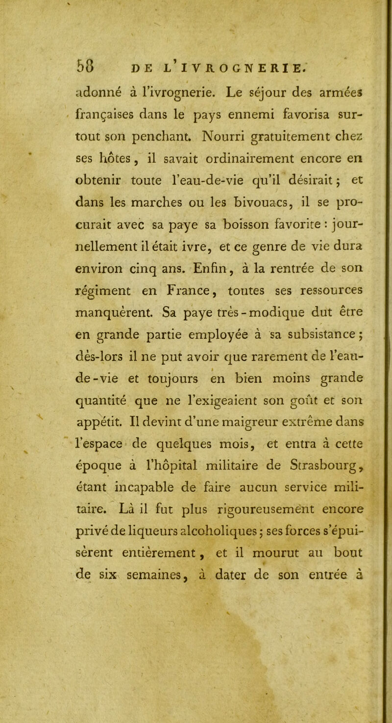 adonné à l’ivrognerie. Le séjour des armées françaises dans le pays ennemi favorisa sur- tout son penchant. Nourri gratuitement chez ses hôtes, il savait ordinairement encore en obtenir toute l’eau-de-vie qu’il désirait ; et dans les marches ou les bivouacs, il se pro- curait avec sa paye sa boisson favorite : jour- nellement il était ivre, et ce genre de vie dura environ cinq ans. Enfin, à la rentrée de son régiment en France, toutes ses ressources manquèrent. Sa paye très - modique dut être en grande partie employée à sa subsistance ; dès-lors il ne put avoir que rarement de l’eau- de-vie et toujours en bien moins grande quantité que ne l’exigeaient son goût et son appétit. Il devint d’une maigreur extrême dans l’espace de quelques mois, et entra à cette époque à l’hôpital militaire de Strasbourg, étant incapable de faire aucun service mili- taire. Là il fut plus rigoureusement encore privé de liqueurs alcaholiques ; ses forces s’épui- sèrent entièrement, et il mourut au bout de sixv semaines, à dater de son entrée à