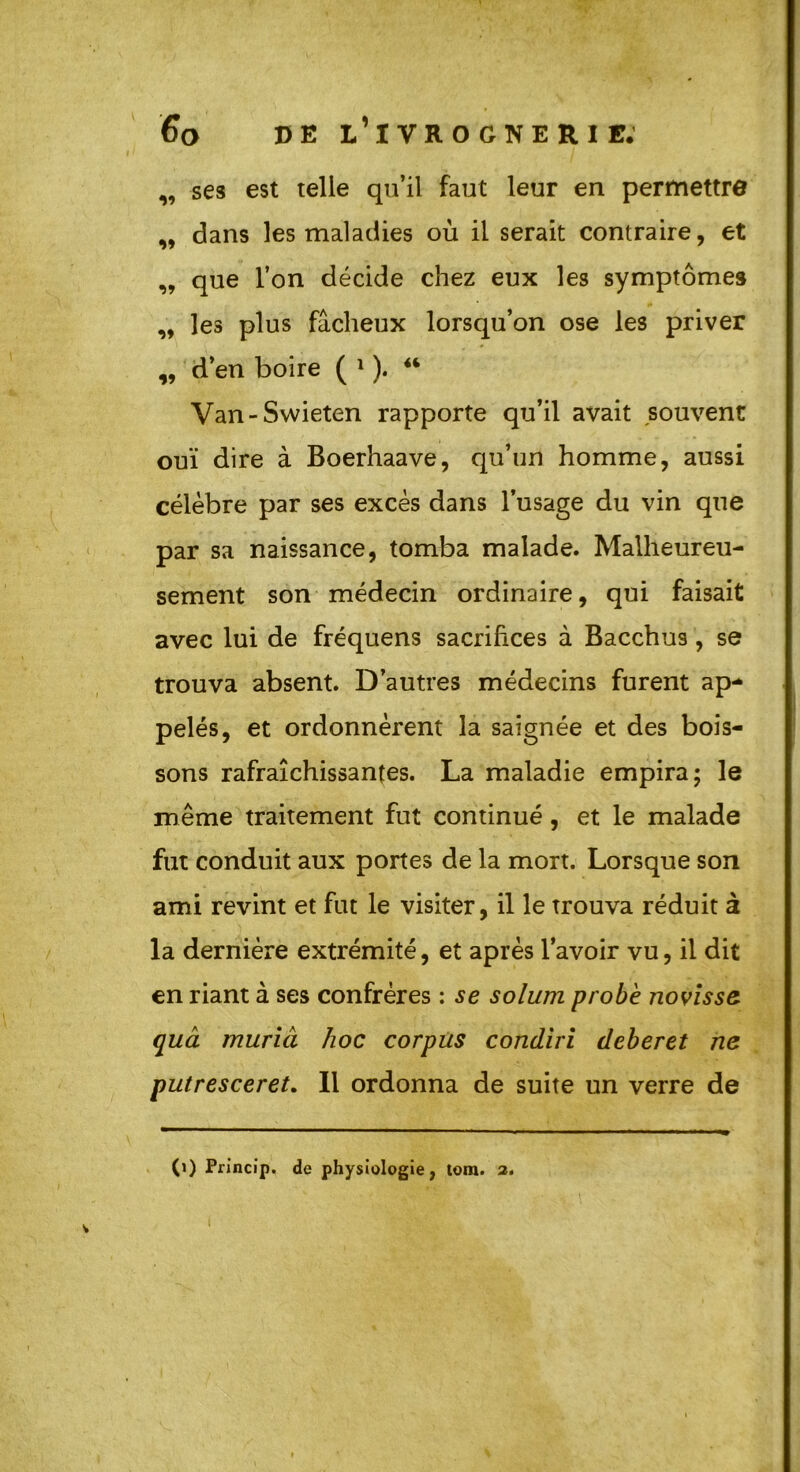 „ ses est telle qu’il faut leur en permettre ,, dans les maladies où il serait contraire, et „ que l’on décide chez eux les symptômes „ les plus fâcheux lorsqu’on ose les priver „ d’en boire ( 1 ). “ Van-Swieten rapporte qu’il avait souvent ouï dire à Boerhaave, qu’un homme, aussi célèbre par ses excès dans l’usage du vin que par sa naissance, tomba malade. Malheureu- sement son médecin ordinaire, qui faisait avec lui de fréquens sacrifices à Bacchus , se trouva absent. D’autres médecins furent ap- pelés, et ordonnèrent la saignée et des bois- sons rafraîchissantes. La maladie empira; le même traitement fut continué , et le malade fut conduit aux portes de la mort. Lorsque son ami revint et fut le visiter, il le trouva réduit à la dernière extrémité, et après l’avoir vu, il dit en riant à ses confrères : se solum probe novisse quâ muriâ hoc corpus condiri deberet ne putresceret. Il ordonna de suite un verre de (i) Princip. de physiologie, tom. a.