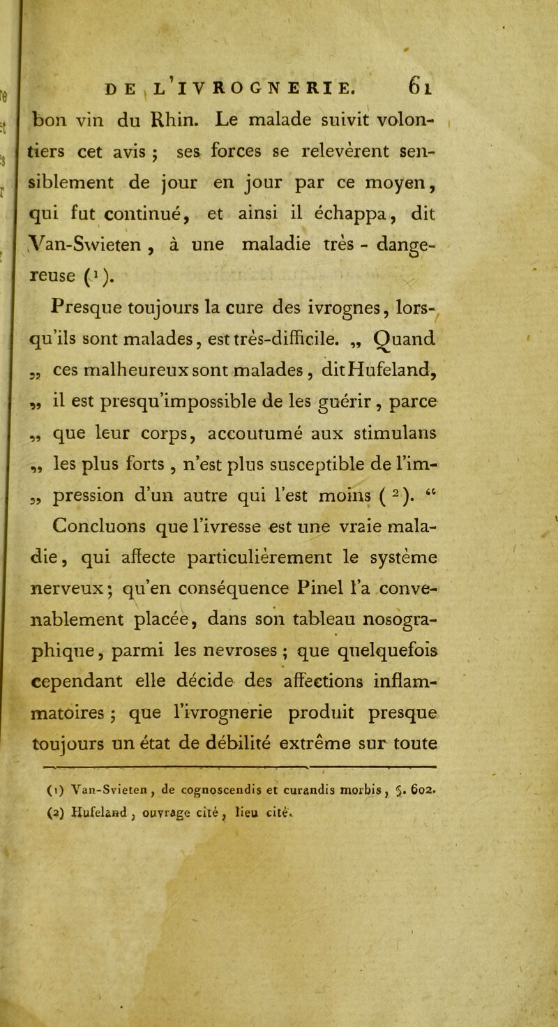 bon vin du Rhin. Le malade suivit volon- tiers cet avis ; ses forces se relevèrent sen- siblement de jour en jour par ce moyen, qui fut continué, et ainsi il échappa, dit Van-Swieten , à une maladie très - dange- reuse (J). Presque toujours la cure des ivrognes, lors- qu’ils sont malades, est très-difficile. „ Quand 5, ces malheureux sont malades, ditHufeland, ,, il est presqu’impossible de les guérir, parce que leur corps, accoutumé aux stimulans les plus forts , n’est plus susceptible de l’im- pression d’un autre qui l’est moins ( 1 2 ). “ Concluons que l’ivresse est une vraie mala- die , qui affecte particulièrement le système nerveux; qu’en conséquence Pinel l’a conve- nablement placée, dans son tableau nosogra- phique , parmi les névrosés ; que quelquefois cependant elle décide des affections inflam- matoires ; que l’ivrognerie produit presque toujours un état de débilité extrême sur toute n SI (1) Van-Svieten, de cognoscendis et curandis morbis } 5* 602. (2) Hufela»d ; ouvrage cité, lieu cité.