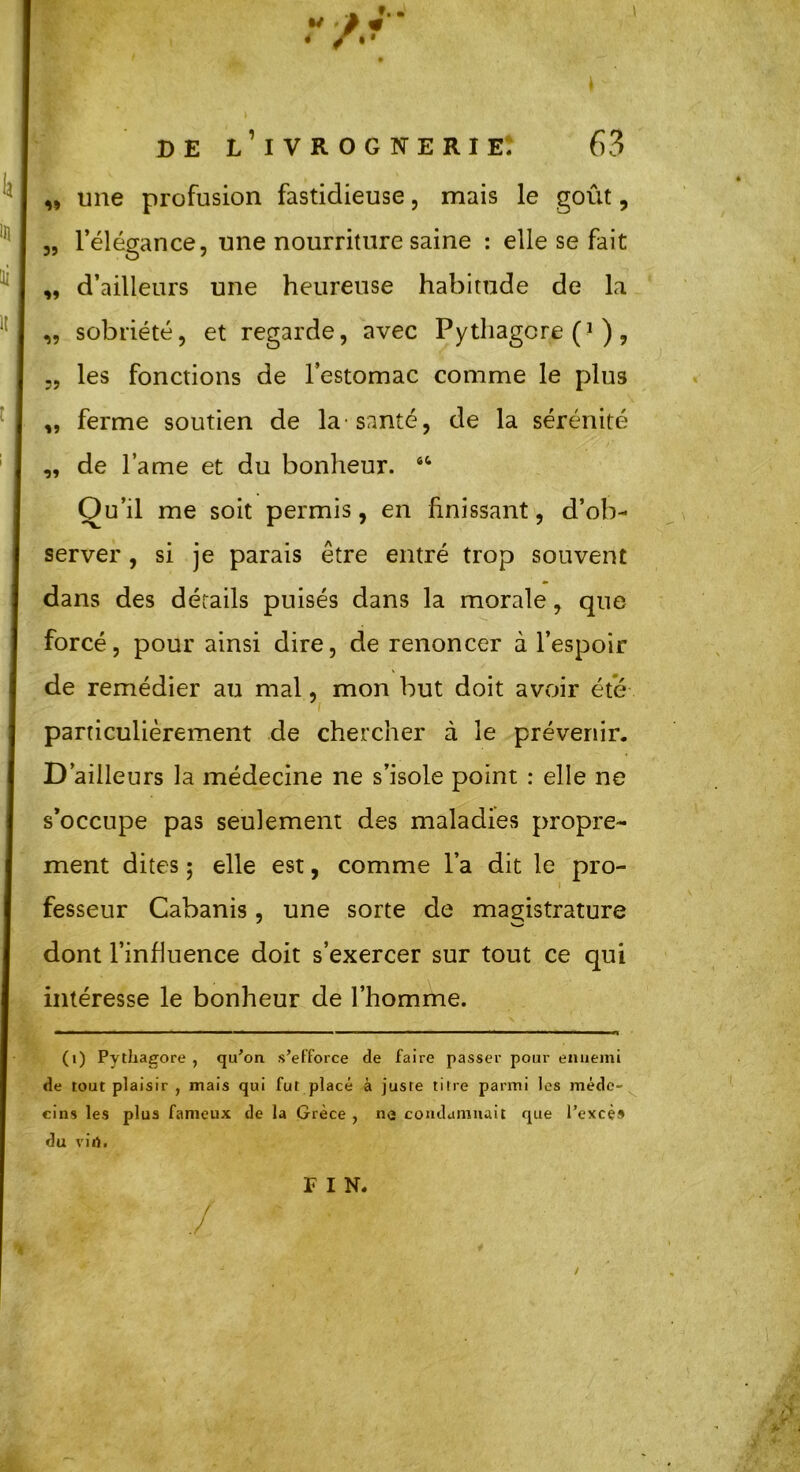 ,, une profusion fastidieuse, mais le goût, „ l’élégance, une nourriture saine : elle se fait ,, d’ailleurs une heureuse habitude de la. „ sobriété, et regarde, avec Pythagcre ), „ les fonctions de l’estomac comme le plus „ ferme soutien de la-santé, de la sérénité „ de lame et du bonheur. 44 Ou’il me soit permis, en finissant, d’ob- server , si je parais être entré trop souvent dans des détails puisés dans la morale, que forcé, pour ainsi dire, de renoncer à l’espoir de remédier au mal, mon but doit avoir été particulièrement de chercher à le prévenir. D’ailleurs la médecine ne s’isole point : elle ne s’occupe pas seulement des maladies propre- ment dites ; elle est, comme l’a dit le pro- fesseur Cabanis, une sorte de magistrature dont l’influence doit s’exercer sur tout ce qui intéresse le bonheur de l’homme. (i) Pythagore , qu’on s’efforce de faire passer pour ennemi de tout plaisir , mais qui fut placé à juste titre parmi les méde- cins les plus fameux de la Grèce , ne condamnait que l’excès du vin. / FIN.
