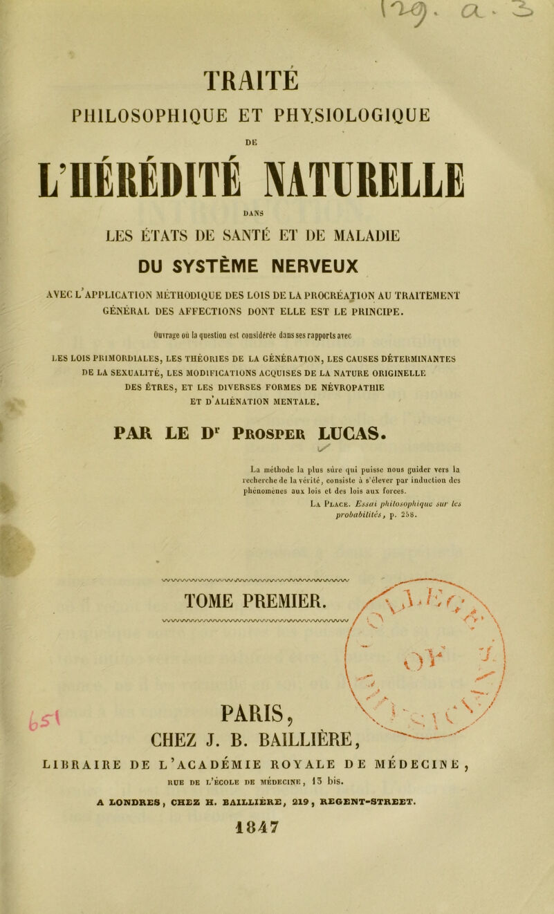 . CL * TRAITE PHILOSOPHIQUE ET PHYSIOLOGIQUE DU L HÉRÉDITÉ NATURELLE DANS LES ÉTATS DE SANTÉ ET DE MALADIE DU SYSTÈME NERVEUX AVEC LAPPLICATION MÉTHODIQUE DES LOIS DE LA PROCRÉATION AU TRAITEMENT GÉNÉRAL DES AFFECTIONS DONT ELLE EST LE PRINCIPE. Ouvrage ou la question est considérée dans ses rapports avec LES LOIS PRIMORDIALES, LES THÉORIES DE LA GÉNÉRATION, LES CAUSES DÉTERMINANTES DE LA SEXUALITÉ, LES MODIFICATIONS ACQUISES DE LA NATURE ORIGINELLE DES ÊTRES, ET LES DIVERSES FORMES DE NÉVROPATHIE ET D’ALIÉNATION MENTALE. PAR LE Dl Prosper LUCAS. La méthode la plus sûre qui puisse nous guider vers la recherche de la vérité, consiste à s’élever par induction des phénomènes aux lois et des lois aux forces. La Place. Essai philosophique sur les probabilités, p. 258. L1RRAIRE DE L’ACADEMIE ROYALE DE MEDECINE, hüe de l’école de médecine, 13 bis. A LONDRES, CHEZ H. BAILLIÈRE, 219, REGENT-STREET. 1D47