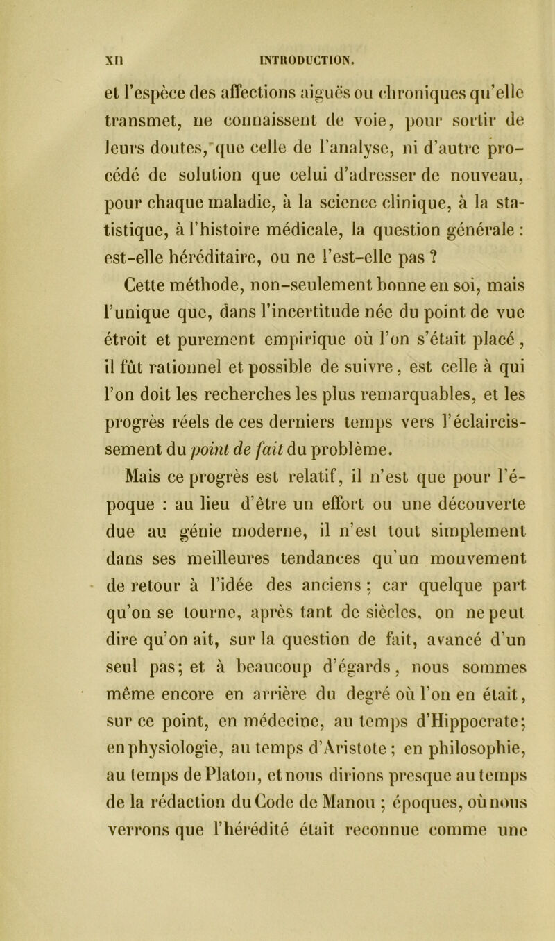 et l’espèce des affections aiguës ou chroniques qu’elle transmet, ne connaissent de voie, pour sortir de leurs doutes, que celle de l’analyse, ni d’autre pro- cédé de solution que celui d’adresser de nouveau, pour chaque maladie, à la science clinique, à la sta- tistique, à l’histoire médicale, la question générale: est-elle héréditaire, ou ne l’est-elle pas ? Cette méthode, non-seulement bonne en soi, mais l’unique que, dans l’incertitude née du point de vue étroit et purement empirique où l’on s’était placé, il fût rationnel et possible de suivre, est celle à qui l’on doit les recherches les plus remarquables, et les progrès réels de ces derniers temps vers l’éclaircis- sement du point de fait du problème. Mais ce progrès est relatif, il n’est que pour l’é- poque : au lieu d’être un effort ou une découverte due au génie moderne, il n’est tout simplement dans ses meilleures tendances qu’un mouvement de retour à l’idée des anciens ; car quelque part qu’on se tourne, après tant de siècles, on ne peut dire qu’on ait, sur la question de fait, avancé d’un seul pas; et à beaucoup d’égards, nous sommes même encore en arrière du degré où l’on en était, sur ce point, en médecine, au temps d’Hippocrate; en physiologie, au temps d’Aristote; en philosophie, au temps de Platon, et nous dirions presque au temps de la rédaction du Code de Manou ; époques, où nous verrons que l’hérédité était reconnue comme une