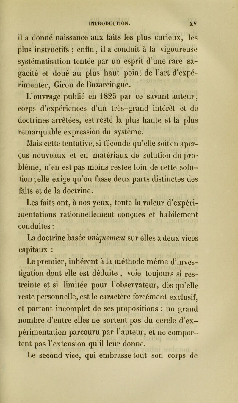 il a donné naissance aux faits les plus curieux, les plus instructifs ; enfin, il a conduit à la vigoureuse systématisation tentée par un esprit d’une rare sa- gacité et doué au plus haut point de l’art d’expé- rimenter, Girou de Buzareingue. L’ouvrage publié en 1825 par ce savant auteur, corps d’expériences d’un très-grand intérêt et de doctrines arrêtées, est resté la plus haute et la plus remarquable expression du système. Mais cette tentative, si féconde qu’elle soiten aper- çus nouveaux et en matériaux de solution du pro- blème, n’en est pas moins restée loin de cette solu- tion; elle exige qu’on fasse deux parts distinctes des faits et de la doctrine. Les faits ont, à nos yeux, toute la valeur d’expéri- mentations rationnellement conçues et habilement conduites ; La doctrine basée uniquement sur elles a deux vices capitaux : Le premier, inhérent à la méthode même d’inves- tigation dont elle est déduite , voie toujours si res- treinte et si limitée pour l’observateur, dès qu’elle reste personnelle, est le caractère forcément exclusif, et partant incomplet de ses propositions : un grand nombre d’entre elles ne sortent pas du cercle d’ex- périmentation parcouru par l’auteur, et ne compor- tent pas l’extension qu’il leur donne. Le second vice, qui embrasse tout son corps de