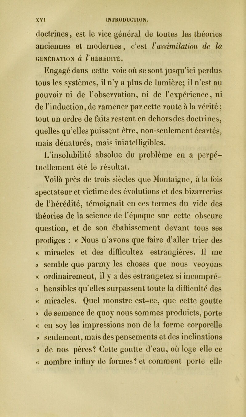 doctrines, est le vice général de toutes les théories anciennes et modernes, c’est Vassimilation de la GÉNÉRATION à / HÉRÉDITÉ. Engagé dans cette voie où se sont jusqu’ici perdus tous les systèmes, il n’y a plus de lumière; il n’est au pouvoir ni de l’observation, ni de l’expérience, ni de l’induction, de ramener par cette route à la vérité ; tout un ordre de faits restent en dehors des doctrines, quelles qu’elles puissent être, non-seulement écartés, mais dénaturés, mais inintelligibles. L’insolubilité absolue du problème en a perpé- tuellement été le résultat. Voilà près de trois siècles que Montaigne, à la fois spectateur et victime des évolutions et des bizarreries de l’hérédité, témoignait en ces termes du vide des théories de la science de l’époque sur cette obscure question, et de son ébahissement devant tous ses prodiges : « Nous n’avons que faire d’aller trier des « miracles et des difficultez estrangières. Il me « semble que parmy les choses que nous veoyons « ordinairement, il y a des estrangetez si incompré- « hensibles qu’elles surpassent toute la difficulté des « miracles. Quel monstre est-ce, que cette goutte « de semence de quoy nous sommes produicts, porte « en soy les impressions non de la forme corporelle « seulement, mais des pensements et des inclinations « de nos pères? Cette goutte d’eau, où loge elle ce « nombre intiny de formes? et comment porte elle